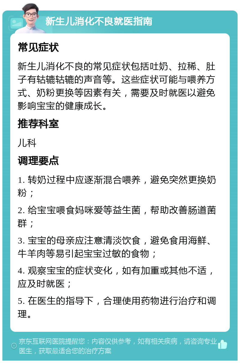 新生儿消化不良就医指南 常见症状 新生儿消化不良的常见症状包括吐奶、拉稀、肚子有轱辘轱辘的声音等。这些症状可能与喂养方式、奶粉更换等因素有关，需要及时就医以避免影响宝宝的健康成长。 推荐科室 儿科 调理要点 1. 转奶过程中应逐渐混合喂养，避免突然更换奶粉； 2. 给宝宝喂食妈咪爱等益生菌，帮助改善肠道菌群； 3. 宝宝的母亲应注意清淡饮食，避免食用海鲜、牛羊肉等易引起宝宝过敏的食物； 4. 观察宝宝的症状变化，如有加重或其他不适，应及时就医； 5. 在医生的指导下，合理使用药物进行治疗和调理。