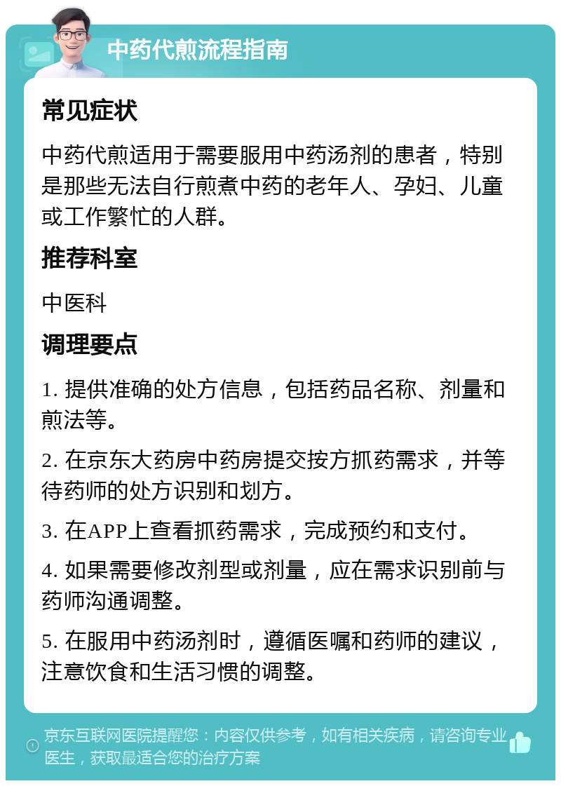 中药代煎流程指南 常见症状 中药代煎适用于需要服用中药汤剂的患者，特别是那些无法自行煎煮中药的老年人、孕妇、儿童或工作繁忙的人群。 推荐科室 中医科 调理要点 1. 提供准确的处方信息，包括药品名称、剂量和煎法等。 2. 在京东大药房中药房提交按方抓药需求，并等待药师的处方识别和划方。 3. 在APP上查看抓药需求，完成预约和支付。 4. 如果需要修改剂型或剂量，应在需求识别前与药师沟通调整。 5. 在服用中药汤剂时，遵循医嘱和药师的建议，注意饮食和生活习惯的调整。