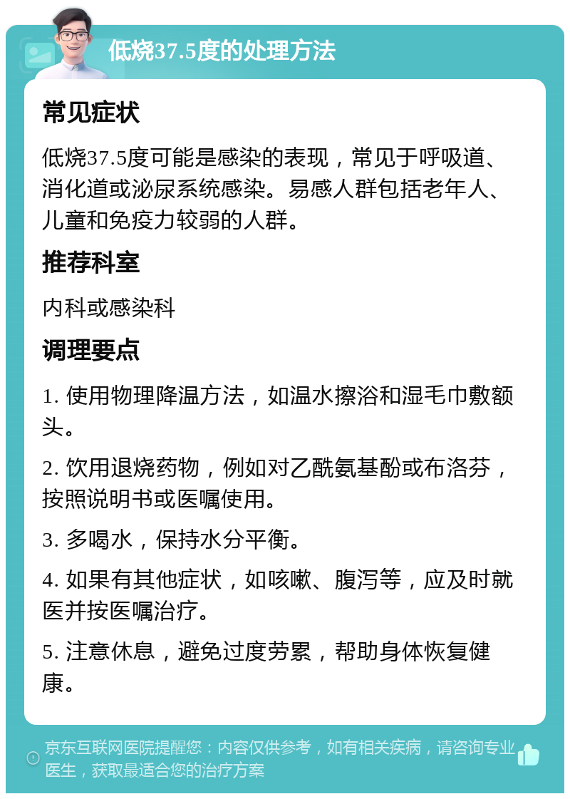 低烧37.5度的处理方法 常见症状 低烧37.5度可能是感染的表现，常见于呼吸道、消化道或泌尿系统感染。易感人群包括老年人、儿童和免疫力较弱的人群。 推荐科室 内科或感染科 调理要点 1. 使用物理降温方法，如温水擦浴和湿毛巾敷额头。 2. 饮用退烧药物，例如对乙酰氨基酚或布洛芬，按照说明书或医嘱使用。 3. 多喝水，保持水分平衡。 4. 如果有其他症状，如咳嗽、腹泻等，应及时就医并按医嘱治疗。 5. 注意休息，避免过度劳累，帮助身体恢复健康。