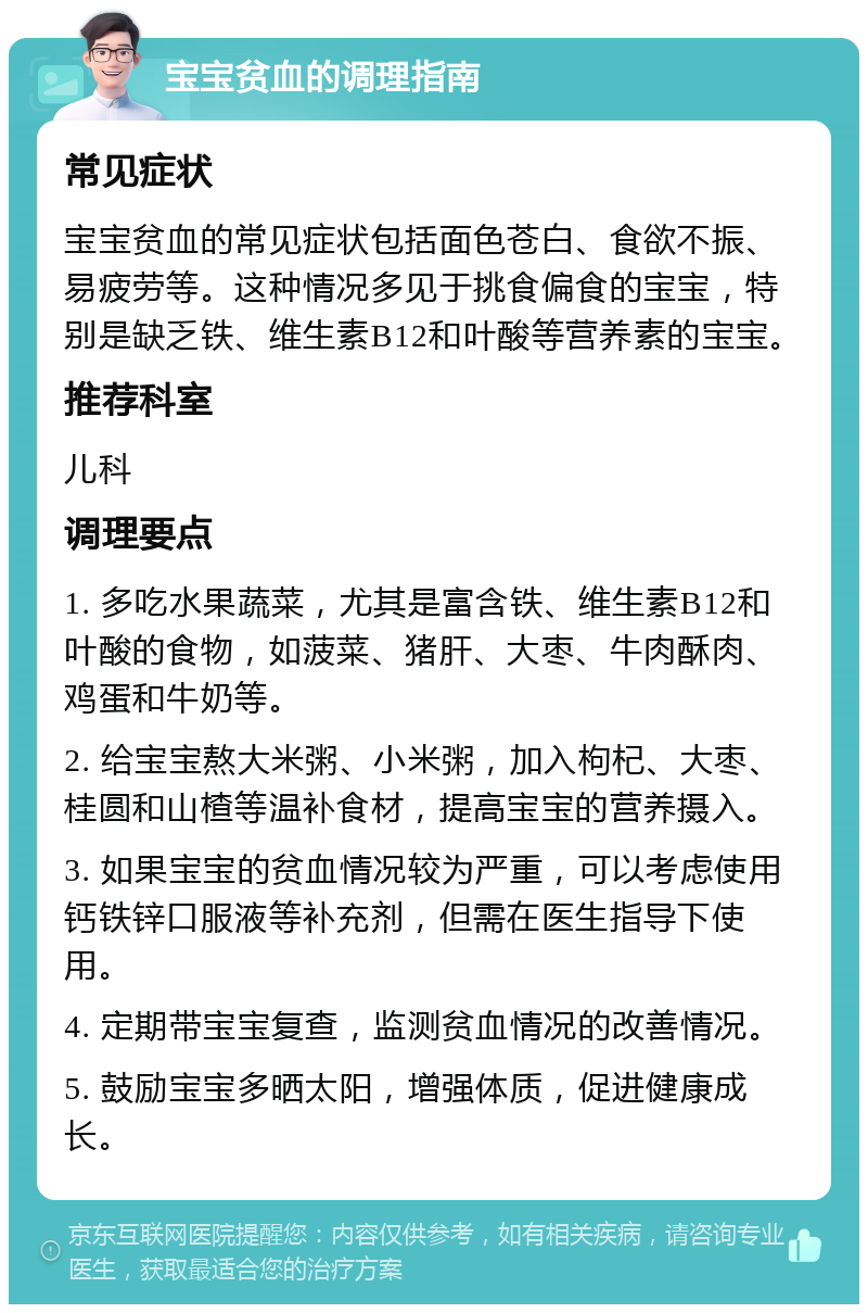 宝宝贫血的调理指南 常见症状 宝宝贫血的常见症状包括面色苍白、食欲不振、易疲劳等。这种情况多见于挑食偏食的宝宝，特别是缺乏铁、维生素B12和叶酸等营养素的宝宝。 推荐科室 儿科 调理要点 1. 多吃水果蔬菜，尤其是富含铁、维生素B12和叶酸的食物，如菠菜、猪肝、大枣、牛肉酥肉、鸡蛋和牛奶等。 2. 给宝宝熬大米粥、小米粥，加入枸杞、大枣、桂圆和山楂等温补食材，提高宝宝的营养摄入。 3. 如果宝宝的贫血情况较为严重，可以考虑使用钙铁锌口服液等补充剂，但需在医生指导下使用。 4. 定期带宝宝复查，监测贫血情况的改善情况。 5. 鼓励宝宝多晒太阳，增强体质，促进健康成长。