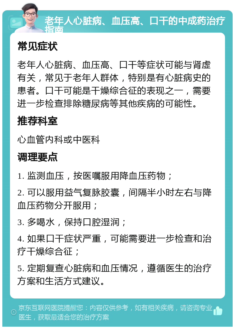 老年人心脏病、血压高、口干的中成药治疗指南 常见症状 老年人心脏病、血压高、口干等症状可能与肾虚有关，常见于老年人群体，特别是有心脏病史的患者。口干可能是干燥综合征的表现之一，需要进一步检查排除糖尿病等其他疾病的可能性。 推荐科室 心血管内科或中医科 调理要点 1. 监测血压，按医嘱服用降血压药物； 2. 可以服用益气复脉胶囊，间隔半小时左右与降血压药物分开服用； 3. 多喝水，保持口腔湿润； 4. 如果口干症状严重，可能需要进一步检查和治疗干燥综合征； 5. 定期复查心脏病和血压情况，遵循医生的治疗方案和生活方式建议。