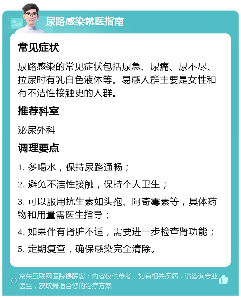 尿路感染就医指南 常见症状 尿路感染的常见症状包括尿急、尿痛、尿不尽、拉尿时有乳白色液体等。易感人群主要是女性和有不洁性接触史的人群。 推荐科室 泌尿外科 调理要点 1. 多喝水，保持尿路通畅； 2. 避免不洁性接触，保持个人卫生； 3. 可以服用抗生素如头孢、阿奇霉素等，具体药物和用量需医生指导； 4. 如果伴有肾脏不适，需要进一步检查肾功能； 5. 定期复查，确保感染完全清除。