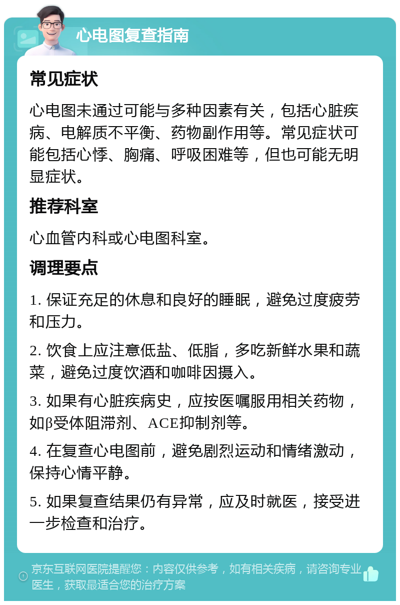 心电图复查指南 常见症状 心电图未通过可能与多种因素有关，包括心脏疾病、电解质不平衡、药物副作用等。常见症状可能包括心悸、胸痛、呼吸困难等，但也可能无明显症状。 推荐科室 心血管内科或心电图科室。 调理要点 1. 保证充足的休息和良好的睡眠，避免过度疲劳和压力。 2. 饮食上应注意低盐、低脂，多吃新鲜水果和蔬菜，避免过度饮酒和咖啡因摄入。 3. 如果有心脏疾病史，应按医嘱服用相关药物，如β受体阻滞剂、ACE抑制剂等。 4. 在复查心电图前，避免剧烈运动和情绪激动，保持心情平静。 5. 如果复查结果仍有异常，应及时就医，接受进一步检查和治疗。