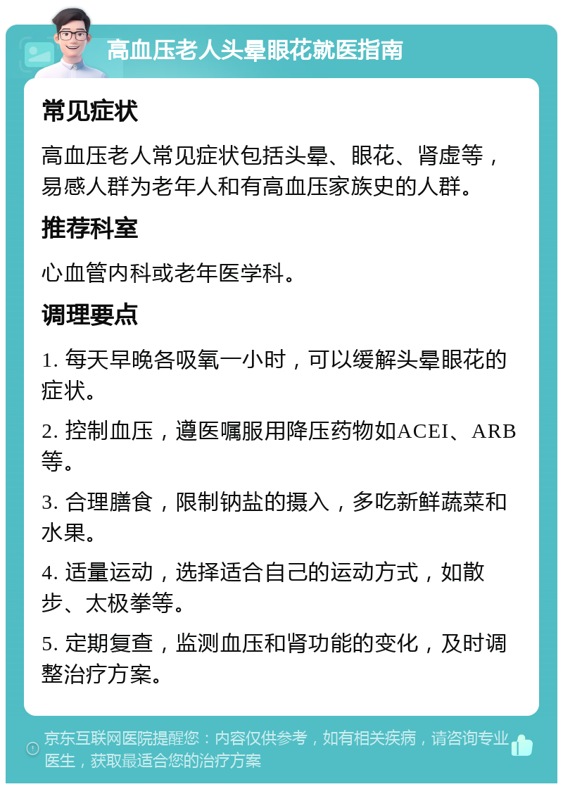 高血压老人头晕眼花就医指南 常见症状 高血压老人常见症状包括头晕、眼花、肾虚等，易感人群为老年人和有高血压家族史的人群。 推荐科室 心血管内科或老年医学科。 调理要点 1. 每天早晚各吸氧一小时，可以缓解头晕眼花的症状。 2. 控制血压，遵医嘱服用降压药物如ACEI、ARB等。 3. 合理膳食，限制钠盐的摄入，多吃新鲜蔬菜和水果。 4. 适量运动，选择适合自己的运动方式，如散步、太极拳等。 5. 定期复查，监测血压和肾功能的变化，及时调整治疗方案。