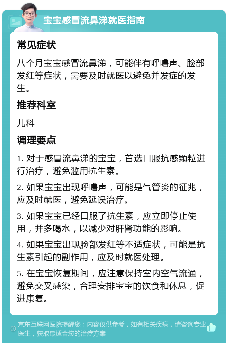 宝宝感冒流鼻涕就医指南 常见症状 八个月宝宝感冒流鼻涕，可能伴有呼噜声、脸部发红等症状，需要及时就医以避免并发症的发生。 推荐科室 儿科 调理要点 1. 对于感冒流鼻涕的宝宝，首选口服抗感颗粒进行治疗，避免滥用抗生素。 2. 如果宝宝出现呼噜声，可能是气管炎的征兆，应及时就医，避免延误治疗。 3. 如果宝宝已经口服了抗生素，应立即停止使用，并多喝水，以减少对肝肾功能的影响。 4. 如果宝宝出现脸部发红等不适症状，可能是抗生素引起的副作用，应及时就医处理。 5. 在宝宝恢复期间，应注意保持室内空气流通，避免交叉感染，合理安排宝宝的饮食和休息，促进康复。