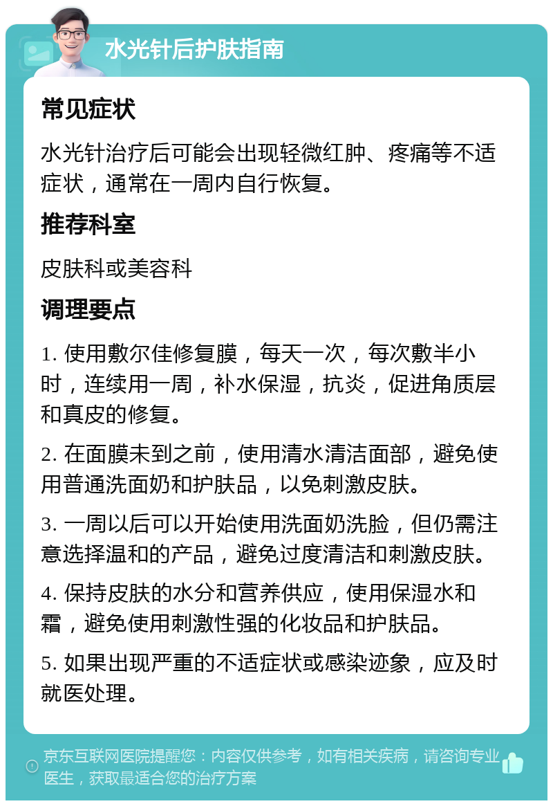 水光针后护肤指南 常见症状 水光针治疗后可能会出现轻微红肿、疼痛等不适症状，通常在一周内自行恢复。 推荐科室 皮肤科或美容科 调理要点 1. 使用敷尔佳修复膜，每天一次，每次敷半小时，连续用一周，补水保湿，抗炎，促进角质层和真皮的修复。 2. 在面膜未到之前，使用清水清洁面部，避免使用普通洗面奶和护肤品，以免刺激皮肤。 3. 一周以后可以开始使用洗面奶洗脸，但仍需注意选择温和的产品，避免过度清洁和刺激皮肤。 4. 保持皮肤的水分和营养供应，使用保湿水和霜，避免使用刺激性强的化妆品和护肤品。 5. 如果出现严重的不适症状或感染迹象，应及时就医处理。