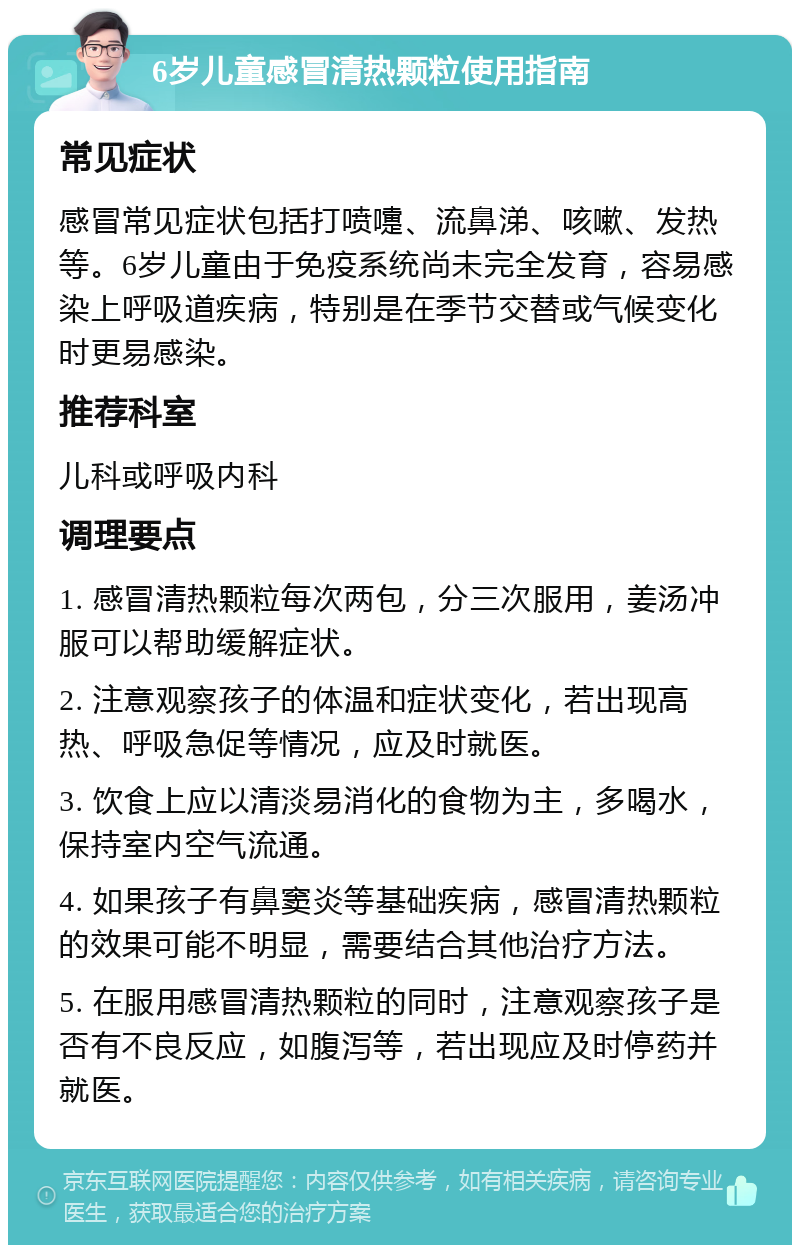 6岁儿童感冒清热颗粒使用指南 常见症状 感冒常见症状包括打喷嚏、流鼻涕、咳嗽、发热等。6岁儿童由于免疫系统尚未完全发育，容易感染上呼吸道疾病，特别是在季节交替或气候变化时更易感染。 推荐科室 儿科或呼吸内科 调理要点 1. 感冒清热颗粒每次两包，分三次服用，姜汤冲服可以帮助缓解症状。 2. 注意观察孩子的体温和症状变化，若出现高热、呼吸急促等情况，应及时就医。 3. 饮食上应以清淡易消化的食物为主，多喝水，保持室内空气流通。 4. 如果孩子有鼻窦炎等基础疾病，感冒清热颗粒的效果可能不明显，需要结合其他治疗方法。 5. 在服用感冒清热颗粒的同时，注意观察孩子是否有不良反应，如腹泻等，若出现应及时停药并就医。