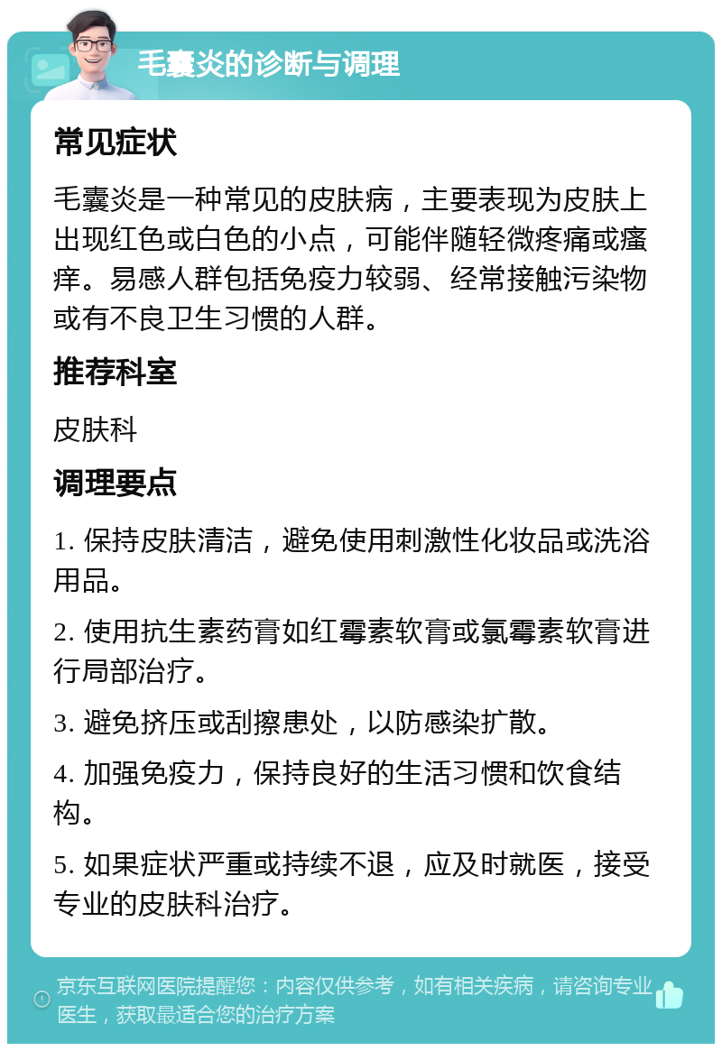 毛囊炎的诊断与调理 常见症状 毛囊炎是一种常见的皮肤病，主要表现为皮肤上出现红色或白色的小点，可能伴随轻微疼痛或瘙痒。易感人群包括免疫力较弱、经常接触污染物或有不良卫生习惯的人群。 推荐科室 皮肤科 调理要点 1. 保持皮肤清洁，避免使用刺激性化妆品或洗浴用品。 2. 使用抗生素药膏如红霉素软膏或氯霉素软膏进行局部治疗。 3. 避免挤压或刮擦患处，以防感染扩散。 4. 加强免疫力，保持良好的生活习惯和饮食结构。 5. 如果症状严重或持续不退，应及时就医，接受专业的皮肤科治疗。