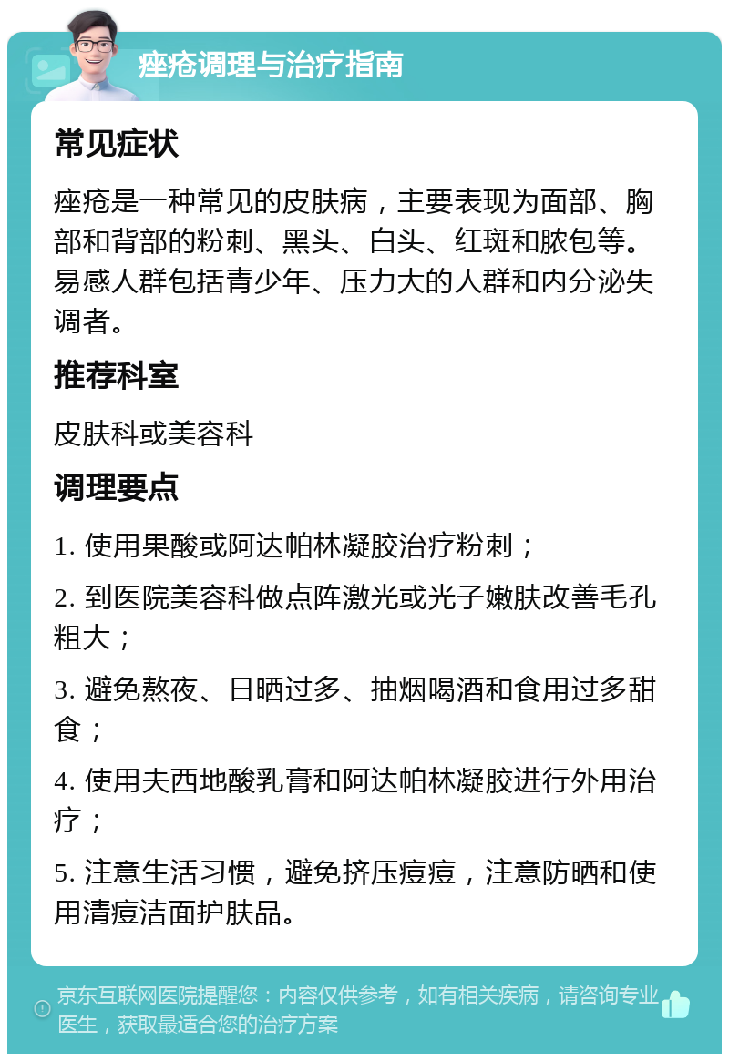 痤疮调理与治疗指南 常见症状 痤疮是一种常见的皮肤病，主要表现为面部、胸部和背部的粉刺、黑头、白头、红斑和脓包等。易感人群包括青少年、压力大的人群和内分泌失调者。 推荐科室 皮肤科或美容科 调理要点 1. 使用果酸或阿达帕林凝胶治疗粉刺； 2. 到医院美容科做点阵激光或光子嫩肤改善毛孔粗大； 3. 避免熬夜、日晒过多、抽烟喝酒和食用过多甜食； 4. 使用夫西地酸乳膏和阿达帕林凝胶进行外用治疗； 5. 注意生活习惯，避免挤压痘痘，注意防晒和使用清痘洁面护肤品。