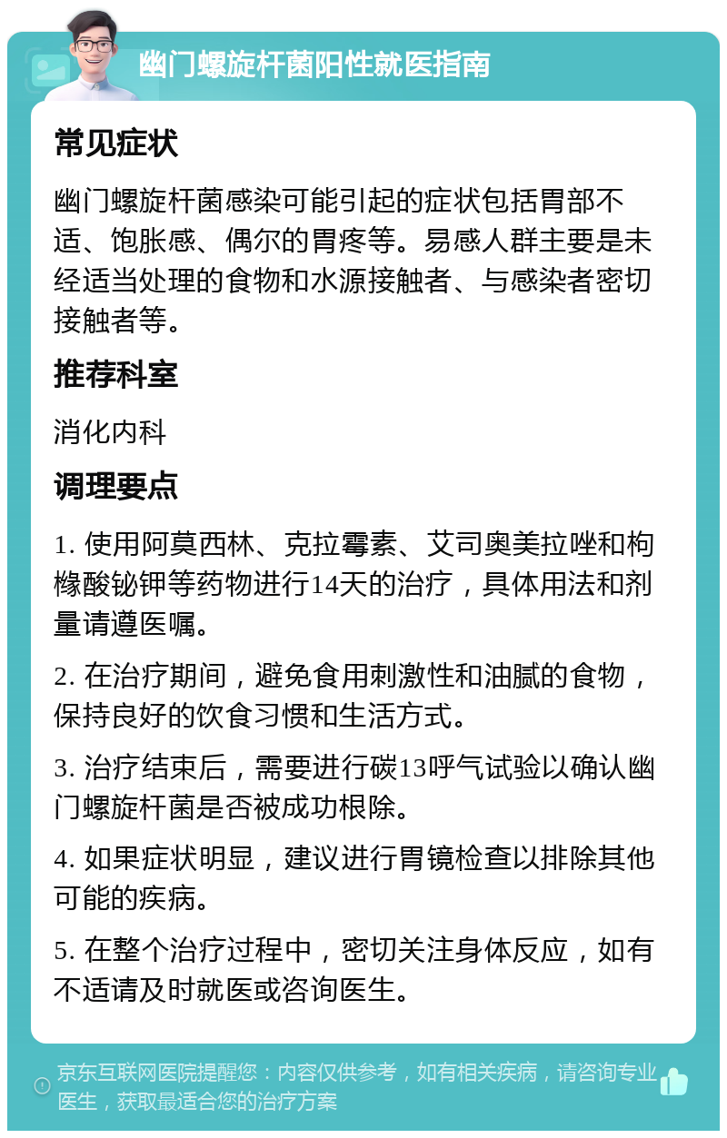 幽门螺旋杆菌阳性就医指南 常见症状 幽门螺旋杆菌感染可能引起的症状包括胃部不适、饱胀感、偶尔的胃疼等。易感人群主要是未经适当处理的食物和水源接触者、与感染者密切接触者等。 推荐科室 消化内科 调理要点 1. 使用阿莫西林、克拉霉素、艾司奥美拉唑和枸橼酸铋钾等药物进行14天的治疗，具体用法和剂量请遵医嘱。 2. 在治疗期间，避免食用刺激性和油腻的食物，保持良好的饮食习惯和生活方式。 3. 治疗结束后，需要进行碳13呼气试验以确认幽门螺旋杆菌是否被成功根除。 4. 如果症状明显，建议进行胃镜检查以排除其他可能的疾病。 5. 在整个治疗过程中，密切关注身体反应，如有不适请及时就医或咨询医生。