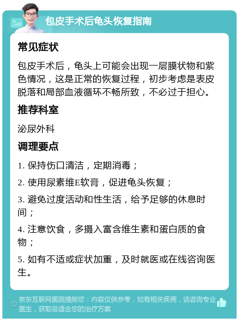 包皮手术后龟头恢复指南 常见症状 包皮手术后，龟头上可能会出现一层膜状物和紫色情况，这是正常的恢复过程，初步考虑是表皮脱落和局部血液循环不畅所致，不必过于担心。 推荐科室 泌尿外科 调理要点 1. 保持伤口清洁，定期消毒； 2. 使用尿素维E软膏，促进龟头恢复； 3. 避免过度活动和性生活，给予足够的休息时间； 4. 注意饮食，多摄入富含维生素和蛋白质的食物； 5. 如有不适或症状加重，及时就医或在线咨询医生。