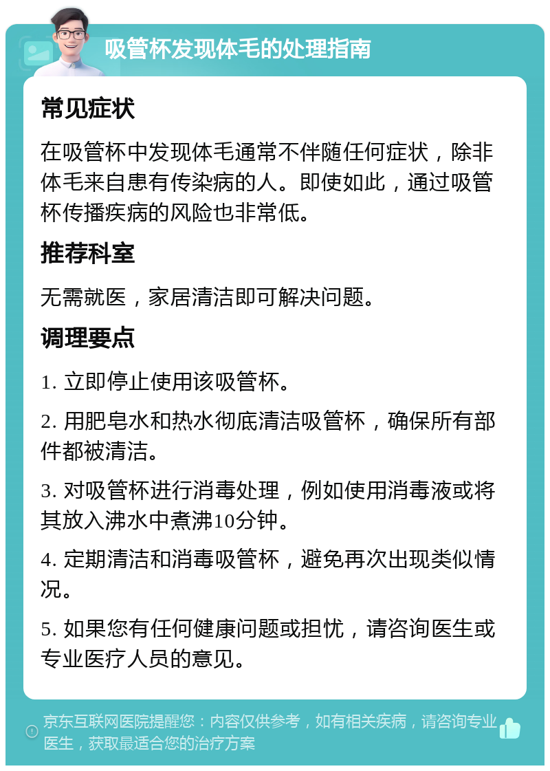 吸管杯发现体毛的处理指南 常见症状 在吸管杯中发现体毛通常不伴随任何症状，除非体毛来自患有传染病的人。即使如此，通过吸管杯传播疾病的风险也非常低。 推荐科室 无需就医，家居清洁即可解决问题。 调理要点 1. 立即停止使用该吸管杯。 2. 用肥皂水和热水彻底清洁吸管杯，确保所有部件都被清洁。 3. 对吸管杯进行消毒处理，例如使用消毒液或将其放入沸水中煮沸10分钟。 4. 定期清洁和消毒吸管杯，避免再次出现类似情况。 5. 如果您有任何健康问题或担忧，请咨询医生或专业医疗人员的意见。