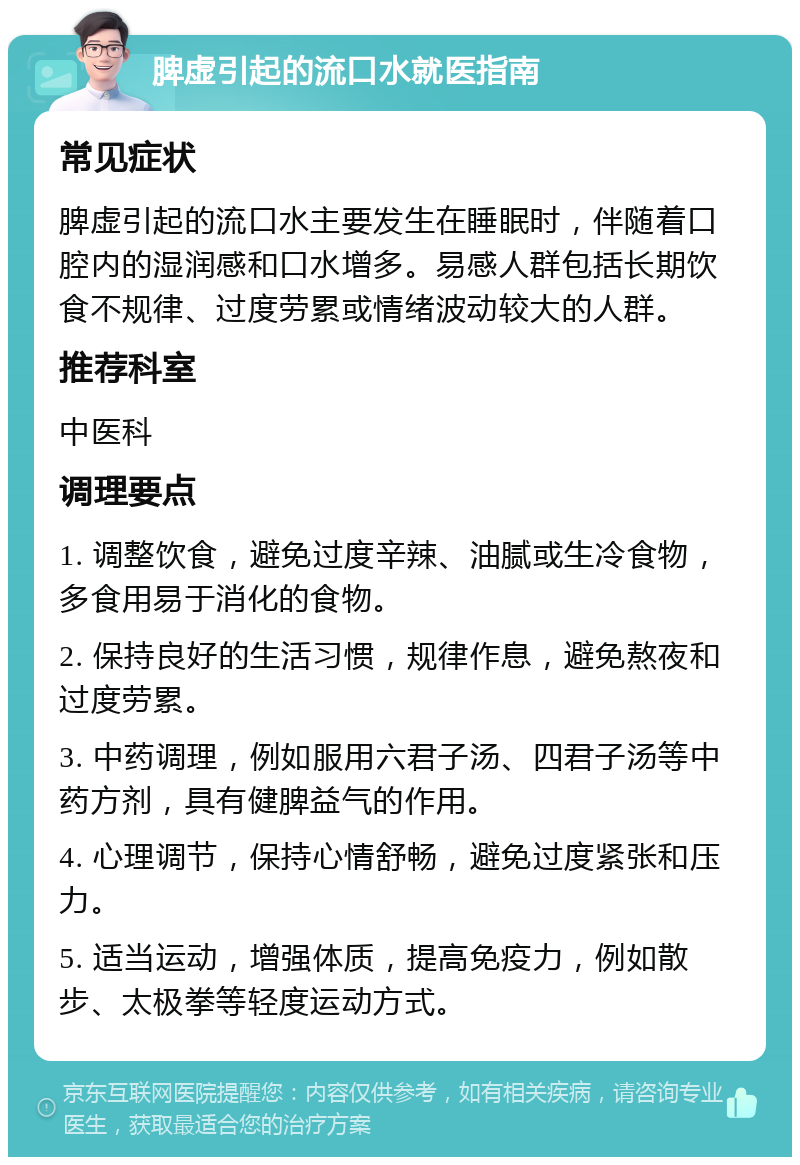 脾虚引起的流口水就医指南 常见症状 脾虚引起的流口水主要发生在睡眠时，伴随着口腔内的湿润感和口水增多。易感人群包括长期饮食不规律、过度劳累或情绪波动较大的人群。 推荐科室 中医科 调理要点 1. 调整饮食，避免过度辛辣、油腻或生冷食物，多食用易于消化的食物。 2. 保持良好的生活习惯，规律作息，避免熬夜和过度劳累。 3. 中药调理，例如服用六君子汤、四君子汤等中药方剂，具有健脾益气的作用。 4. 心理调节，保持心情舒畅，避免过度紧张和压力。 5. 适当运动，增强体质，提高免疫力，例如散步、太极拳等轻度运动方式。