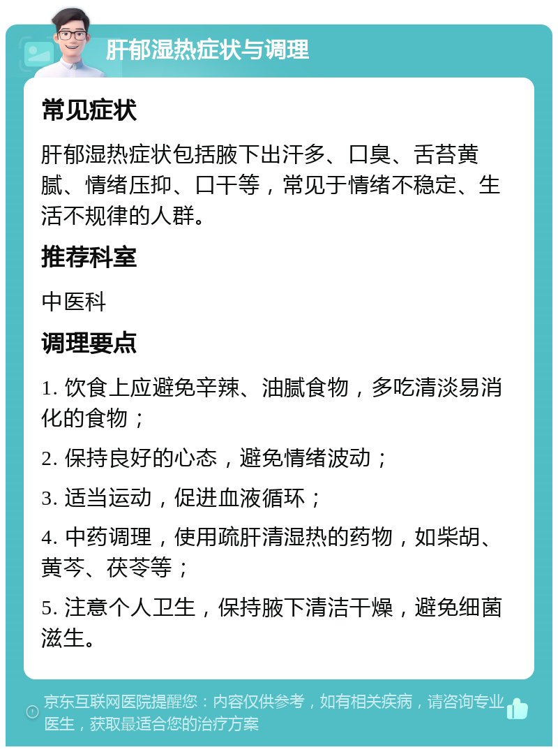 肝郁湿热症状与调理 常见症状 肝郁湿热症状包括腋下出汗多、口臭、舌苔黄腻、情绪压抑、口干等，常见于情绪不稳定、生活不规律的人群。 推荐科室 中医科 调理要点 1. 饮食上应避免辛辣、油腻食物，多吃清淡易消化的食物； 2. 保持良好的心态，避免情绪波动； 3. 适当运动，促进血液循环； 4. 中药调理，使用疏肝清湿热的药物，如柴胡、黄芩、茯苓等； 5. 注意个人卫生，保持腋下清洁干燥，避免细菌滋生。