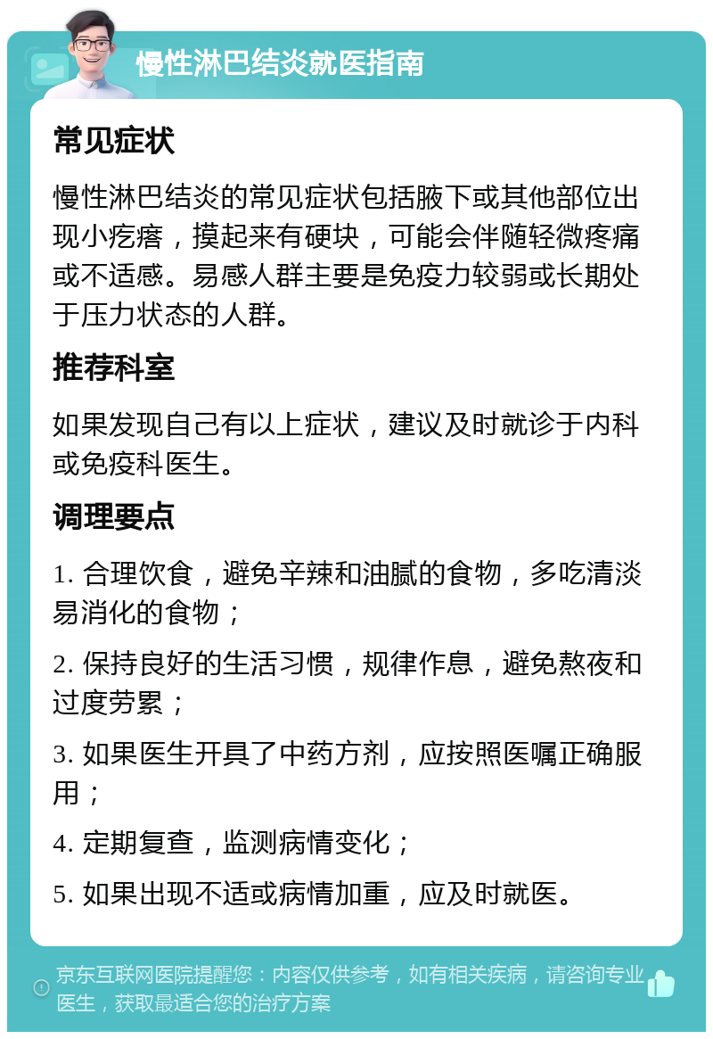 慢性淋巴结炎就医指南 常见症状 慢性淋巴结炎的常见症状包括腋下或其他部位出现小疙瘩，摸起来有硬块，可能会伴随轻微疼痛或不适感。易感人群主要是免疫力较弱或长期处于压力状态的人群。 推荐科室 如果发现自己有以上症状，建议及时就诊于内科或免疫科医生。 调理要点 1. 合理饮食，避免辛辣和油腻的食物，多吃清淡易消化的食物； 2. 保持良好的生活习惯，规律作息，避免熬夜和过度劳累； 3. 如果医生开具了中药方剂，应按照医嘱正确服用； 4. 定期复查，监测病情变化； 5. 如果出现不适或病情加重，应及时就医。