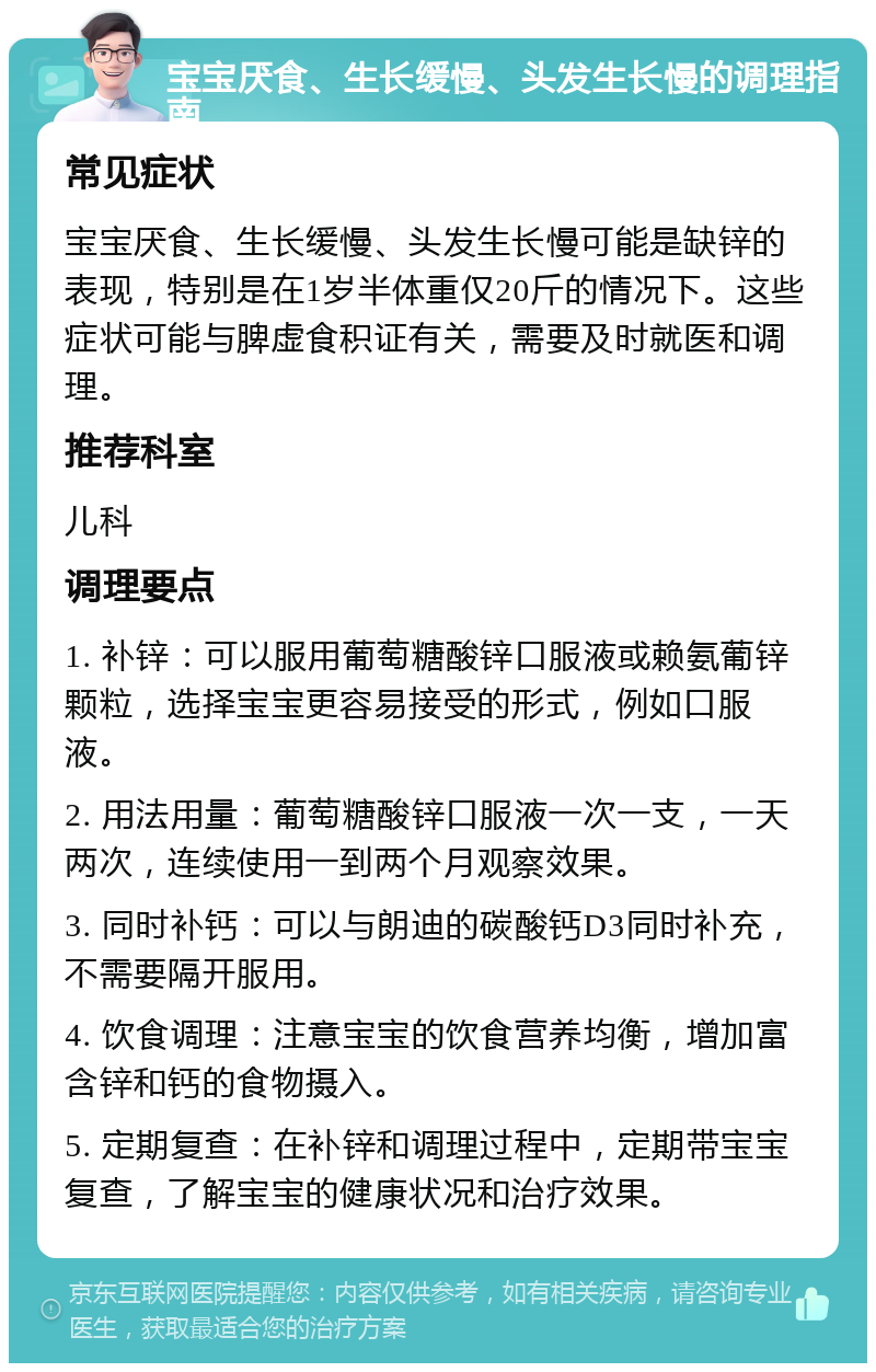 宝宝厌食、生长缓慢、头发生长慢的调理指南 常见症状 宝宝厌食、生长缓慢、头发生长慢可能是缺锌的表现，特别是在1岁半体重仅20斤的情况下。这些症状可能与脾虚食积证有关，需要及时就医和调理。 推荐科室 儿科 调理要点 1. 补锌：可以服用葡萄糖酸锌口服液或赖氨葡锌颗粒，选择宝宝更容易接受的形式，例如口服液。 2. 用法用量：葡萄糖酸锌口服液一次一支，一天两次，连续使用一到两个月观察效果。 3. 同时补钙：可以与朗迪的碳酸钙D3同时补充，不需要隔开服用。 4. 饮食调理：注意宝宝的饮食营养均衡，增加富含锌和钙的食物摄入。 5. 定期复查：在补锌和调理过程中，定期带宝宝复查，了解宝宝的健康状况和治疗效果。