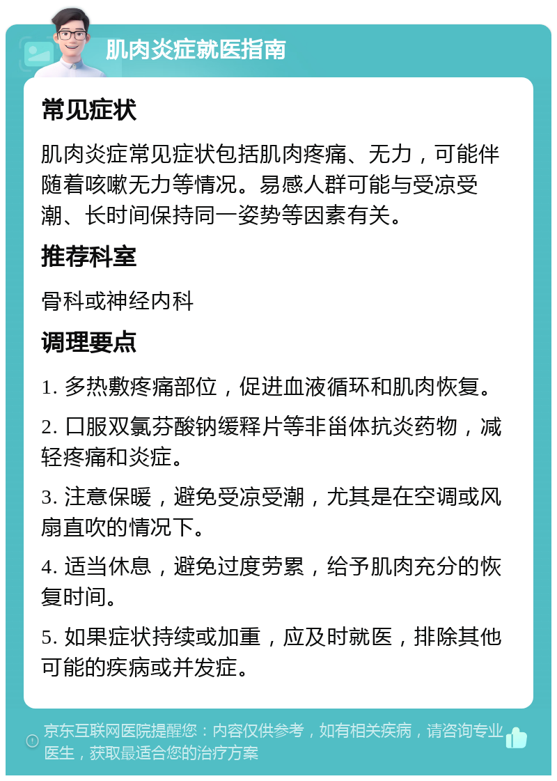 肌肉炎症就医指南 常见症状 肌肉炎症常见症状包括肌肉疼痛、无力，可能伴随着咳嗽无力等情况。易感人群可能与受凉受潮、长时间保持同一姿势等因素有关。 推荐科室 骨科或神经内科 调理要点 1. 多热敷疼痛部位，促进血液循环和肌肉恢复。 2. 口服双氯芬酸钠缓释片等非甾体抗炎药物，减轻疼痛和炎症。 3. 注意保暖，避免受凉受潮，尤其是在空调或风扇直吹的情况下。 4. 适当休息，避免过度劳累，给予肌肉充分的恢复时间。 5. 如果症状持续或加重，应及时就医，排除其他可能的疾病或并发症。