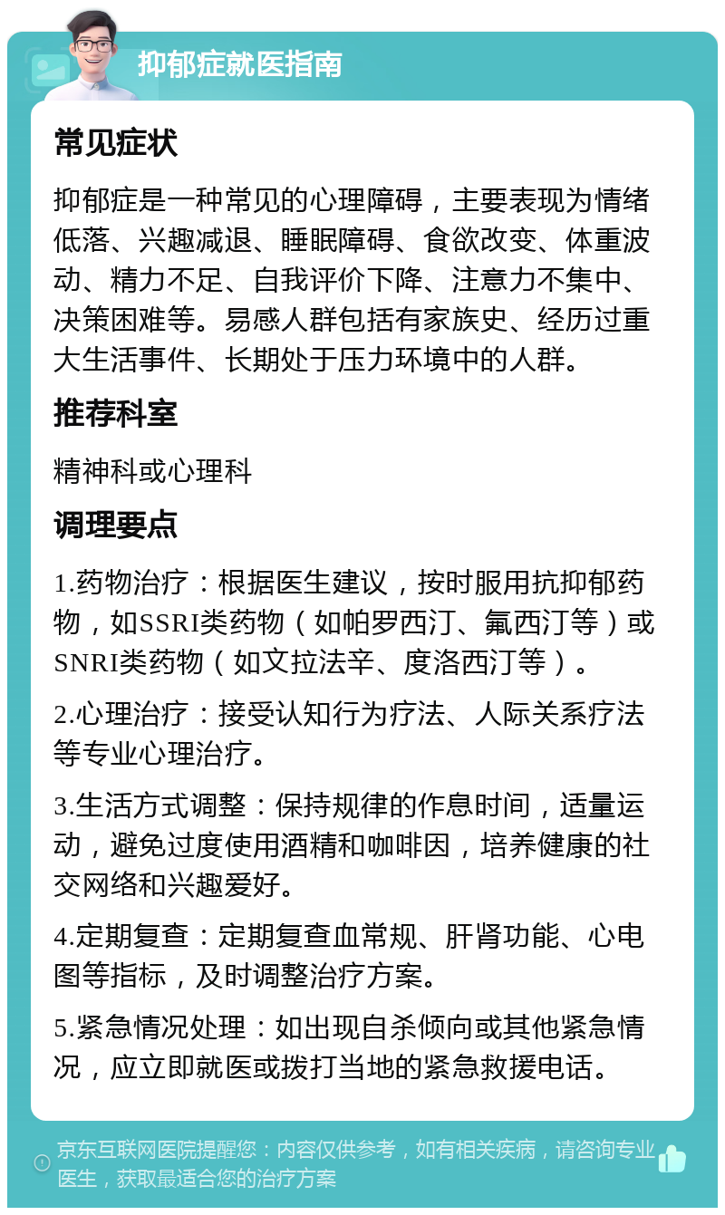 抑郁症就医指南 常见症状 抑郁症是一种常见的心理障碍，主要表现为情绪低落、兴趣减退、睡眠障碍、食欲改变、体重波动、精力不足、自我评价下降、注意力不集中、决策困难等。易感人群包括有家族史、经历过重大生活事件、长期处于压力环境中的人群。 推荐科室 精神科或心理科 调理要点 1.药物治疗：根据医生建议，按时服用抗抑郁药物，如SSRI类药物（如帕罗西汀、氟西汀等）或SNRI类药物（如文拉法辛、度洛西汀等）。 2.心理治疗：接受认知行为疗法、人际关系疗法等专业心理治疗。 3.生活方式调整：保持规律的作息时间，适量运动，避免过度使用酒精和咖啡因，培养健康的社交网络和兴趣爱好。 4.定期复查：定期复查血常规、肝肾功能、心电图等指标，及时调整治疗方案。 5.紧急情况处理：如出现自杀倾向或其他紧急情况，应立即就医或拨打当地的紧急救援电话。