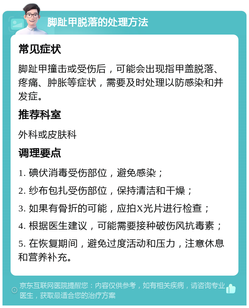 脚趾甲脱落的处理方法 常见症状 脚趾甲撞击或受伤后，可能会出现指甲盖脱落、疼痛、肿胀等症状，需要及时处理以防感染和并发症。 推荐科室 外科或皮肤科 调理要点 1. 碘伏消毒受伤部位，避免感染； 2. 纱布包扎受伤部位，保持清洁和干燥； 3. 如果有骨折的可能，应拍X光片进行检查； 4. 根据医生建议，可能需要接种破伤风抗毒素； 5. 在恢复期间，避免过度活动和压力，注意休息和营养补充。