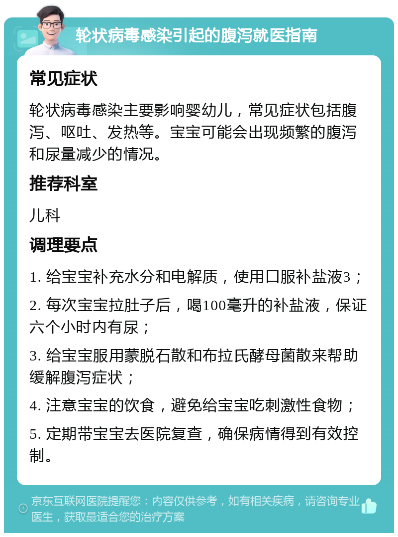 轮状病毒感染引起的腹泻就医指南 常见症状 轮状病毒感染主要影响婴幼儿，常见症状包括腹泻、呕吐、发热等。宝宝可能会出现频繁的腹泻和尿量减少的情况。 推荐科室 儿科 调理要点 1. 给宝宝补充水分和电解质，使用口服补盐液3； 2. 每次宝宝拉肚子后，喝100毫升的补盐液，保证六个小时内有尿； 3. 给宝宝服用蒙脱石散和布拉氏酵母菌散来帮助缓解腹泻症状； 4. 注意宝宝的饮食，避免给宝宝吃刺激性食物； 5. 定期带宝宝去医院复查，确保病情得到有效控制。