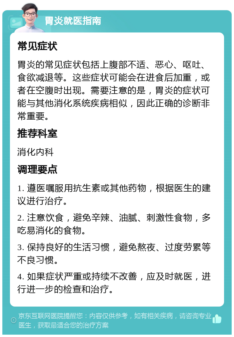 胃炎就医指南 常见症状 胃炎的常见症状包括上腹部不适、恶心、呕吐、食欲减退等。这些症状可能会在进食后加重，或者在空腹时出现。需要注意的是，胃炎的症状可能与其他消化系统疾病相似，因此正确的诊断非常重要。 推荐科室 消化内科 调理要点 1. 遵医嘱服用抗生素或其他药物，根据医生的建议进行治疗。 2. 注意饮食，避免辛辣、油腻、刺激性食物，多吃易消化的食物。 3. 保持良好的生活习惯，避免熬夜、过度劳累等不良习惯。 4. 如果症状严重或持续不改善，应及时就医，进行进一步的检查和治疗。