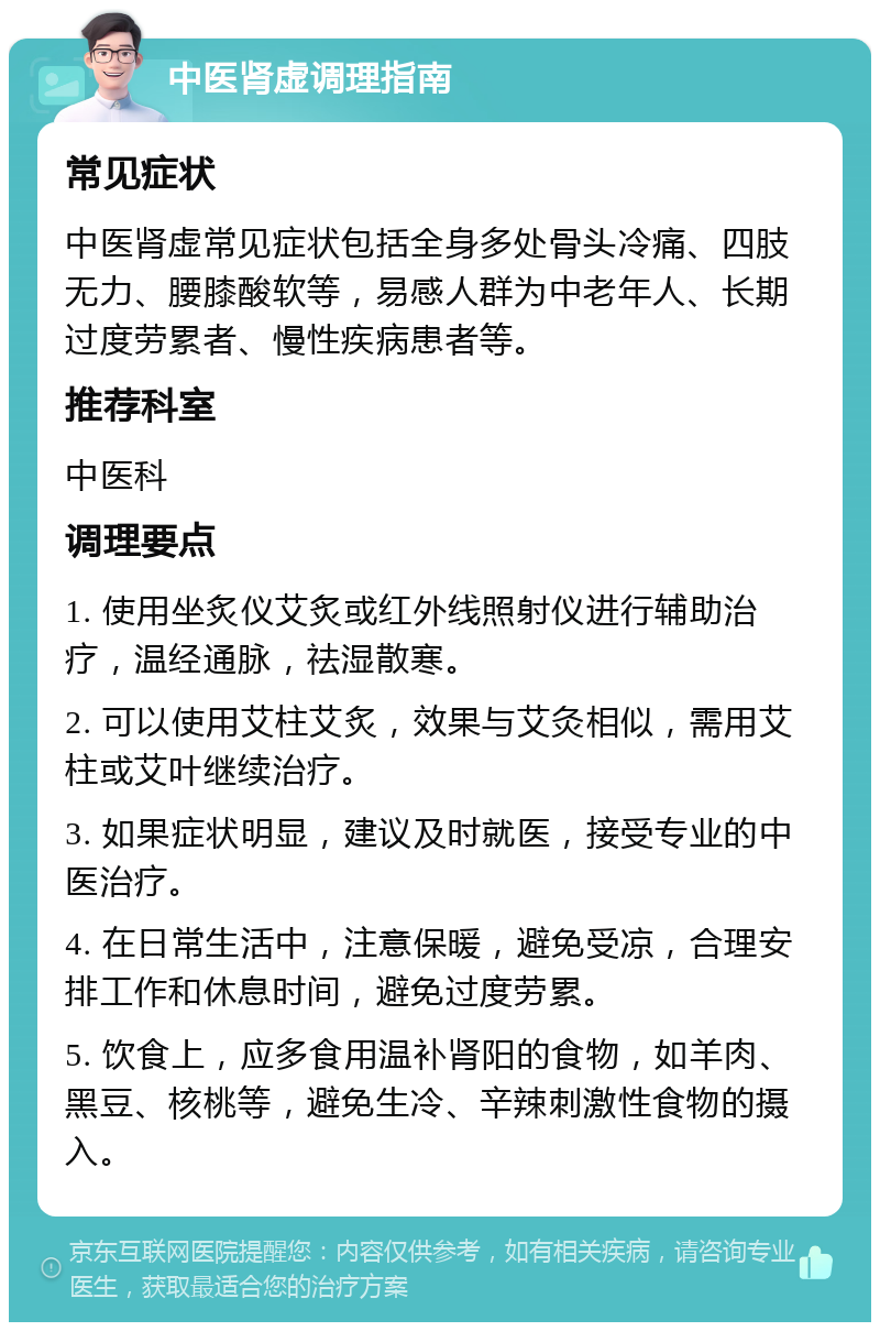 中医肾虚调理指南 常见症状 中医肾虚常见症状包括全身多处骨头冷痛、四肢无力、腰膝酸软等，易感人群为中老年人、长期过度劳累者、慢性疾病患者等。 推荐科室 中医科 调理要点 1. 使用坐炙仪艾炙或红外线照射仪进行辅助治疗，温经通脉，祛湿散寒。 2. 可以使用艾柱艾炙，效果与艾灸相似，需用艾柱或艾叶继续治疗。 3. 如果症状明显，建议及时就医，接受专业的中医治疗。 4. 在日常生活中，注意保暖，避免受凉，合理安排工作和休息时间，避免过度劳累。 5. 饮食上，应多食用温补肾阳的食物，如羊肉、黑豆、核桃等，避免生冷、辛辣刺激性食物的摄入。