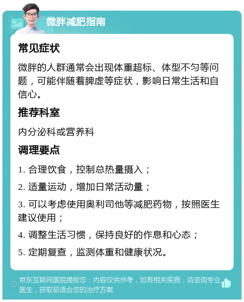 微胖减肥指南 常见症状 微胖的人群通常会出现体重超标、体型不匀等问题，可能伴随着脾虚等症状，影响日常生活和自信心。 推荐科室 内分泌科或营养科 调理要点 1. 合理饮食，控制总热量摄入； 2. 适量运动，增加日常活动量； 3. 可以考虑使用奥利司他等减肥药物，按照医生建议使用； 4. 调整生活习惯，保持良好的作息和心态； 5. 定期复查，监测体重和健康状况。