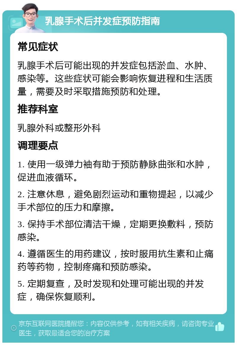 乳腺手术后并发症预防指南 常见症状 乳腺手术后可能出现的并发症包括淤血、水肿、感染等。这些症状可能会影响恢复进程和生活质量，需要及时采取措施预防和处理。 推荐科室 乳腺外科或整形外科 调理要点 1. 使用一级弹力袖有助于预防静脉曲张和水肿，促进血液循环。 2. 注意休息，避免剧烈运动和重物提起，以减少手术部位的压力和摩擦。 3. 保持手术部位清洁干燥，定期更换敷料，预防感染。 4. 遵循医生的用药建议，按时服用抗生素和止痛药等药物，控制疼痛和预防感染。 5. 定期复查，及时发现和处理可能出现的并发症，确保恢复顺利。