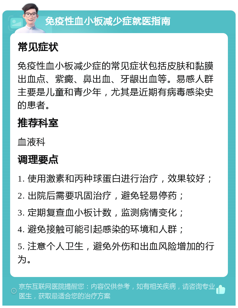 免疫性血小板减少症就医指南 常见症状 免疫性血小板减少症的常见症状包括皮肤和黏膜出血点、紫癜、鼻出血、牙龈出血等。易感人群主要是儿童和青少年，尤其是近期有病毒感染史的患者。 推荐科室 血液科 调理要点 1. 使用激素和丙种球蛋白进行治疗，效果较好； 2. 出院后需要巩固治疗，避免轻易停药； 3. 定期复查血小板计数，监测病情变化； 4. 避免接触可能引起感染的环境和人群； 5. 注意个人卫生，避免外伤和出血风险增加的行为。