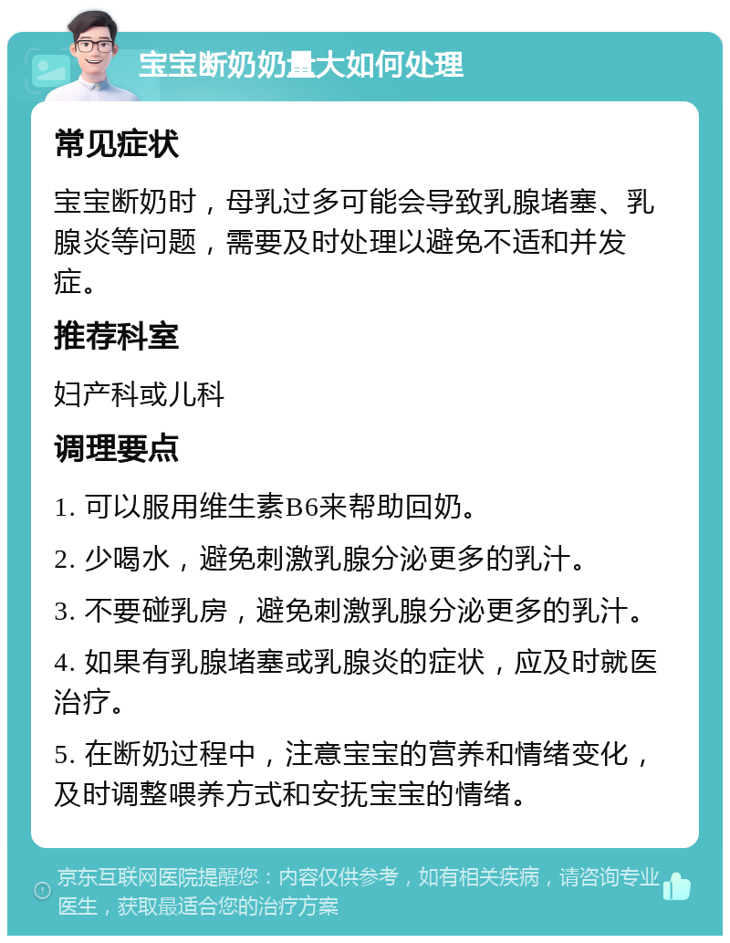 宝宝断奶奶量大如何处理 常见症状 宝宝断奶时，母乳过多可能会导致乳腺堵塞、乳腺炎等问题，需要及时处理以避免不适和并发症。 推荐科室 妇产科或儿科 调理要点 1. 可以服用维生素B6来帮助回奶。 2. 少喝水，避免刺激乳腺分泌更多的乳汁。 3. 不要碰乳房，避免刺激乳腺分泌更多的乳汁。 4. 如果有乳腺堵塞或乳腺炎的症状，应及时就医治疗。 5. 在断奶过程中，注意宝宝的营养和情绪变化，及时调整喂养方式和安抚宝宝的情绪。