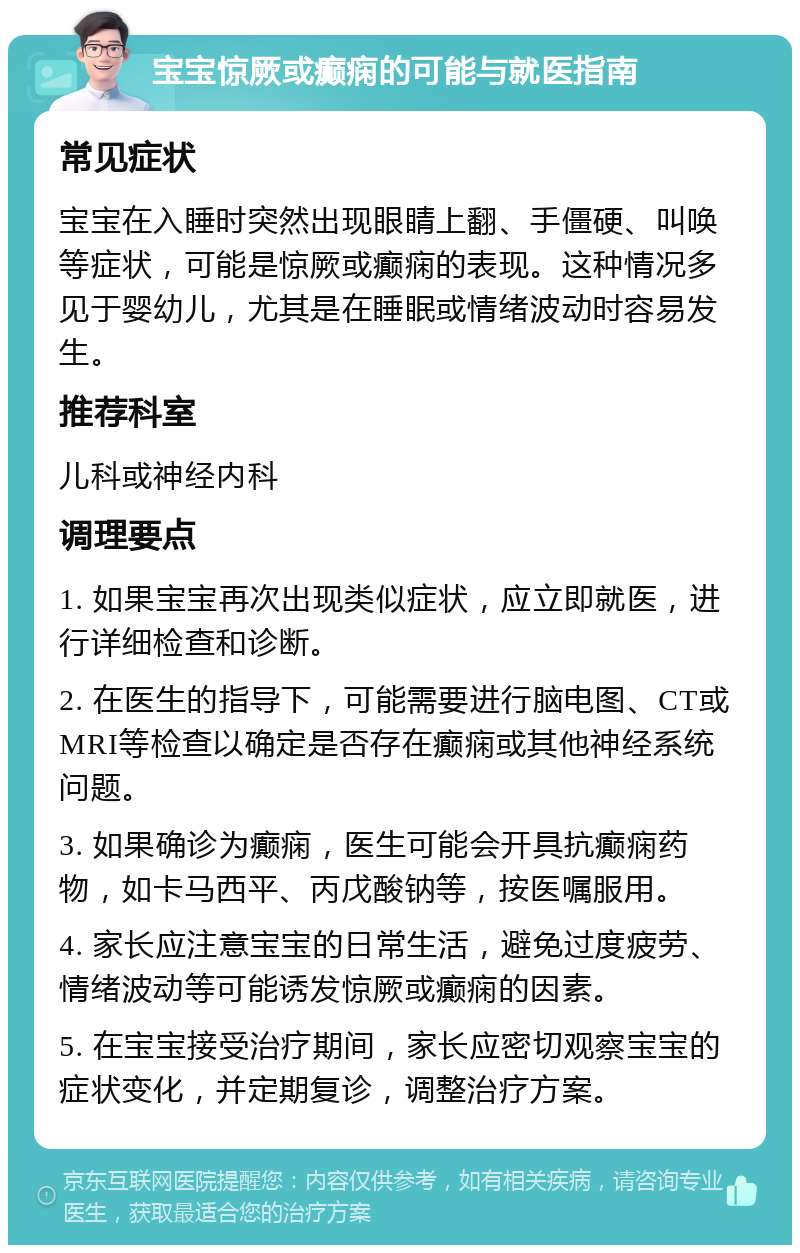 宝宝惊厥或癫痫的可能与就医指南 常见症状 宝宝在入睡时突然出现眼睛上翻、手僵硬、叫唤等症状，可能是惊厥或癫痫的表现。这种情况多见于婴幼儿，尤其是在睡眠或情绪波动时容易发生。 推荐科室 儿科或神经内科 调理要点 1. 如果宝宝再次出现类似症状，应立即就医，进行详细检查和诊断。 2. 在医生的指导下，可能需要进行脑电图、CT或MRI等检查以确定是否存在癫痫或其他神经系统问题。 3. 如果确诊为癫痫，医生可能会开具抗癫痫药物，如卡马西平、丙戊酸钠等，按医嘱服用。 4. 家长应注意宝宝的日常生活，避免过度疲劳、情绪波动等可能诱发惊厥或癫痫的因素。 5. 在宝宝接受治疗期间，家长应密切观察宝宝的症状变化，并定期复诊，调整治疗方案。