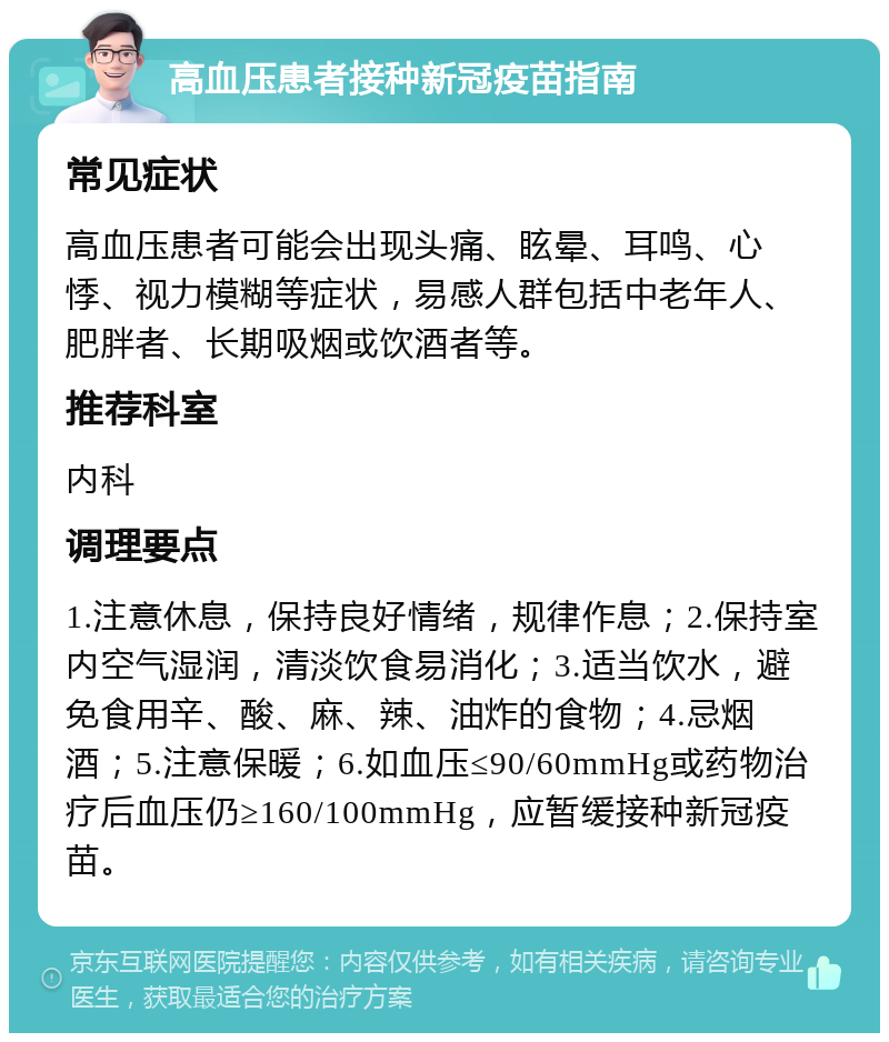 高血压患者接种新冠疫苗指南 常见症状 高血压患者可能会出现头痛、眩晕、耳鸣、心悸、视力模糊等症状，易感人群包括中老年人、肥胖者、长期吸烟或饮酒者等。 推荐科室 内科 调理要点 1.注意休息，保持良好情绪，规律作息；2.保持室内空气湿润，清淡饮食易消化；3.适当饮水，避免食用辛、酸、麻、辣、油炸的食物；4.忌烟酒；5.注意保暖；6.如血压≤90/60mmHg或药物治疗后血压仍≥160/100mmHg，应暂缓接种新冠疫苗。