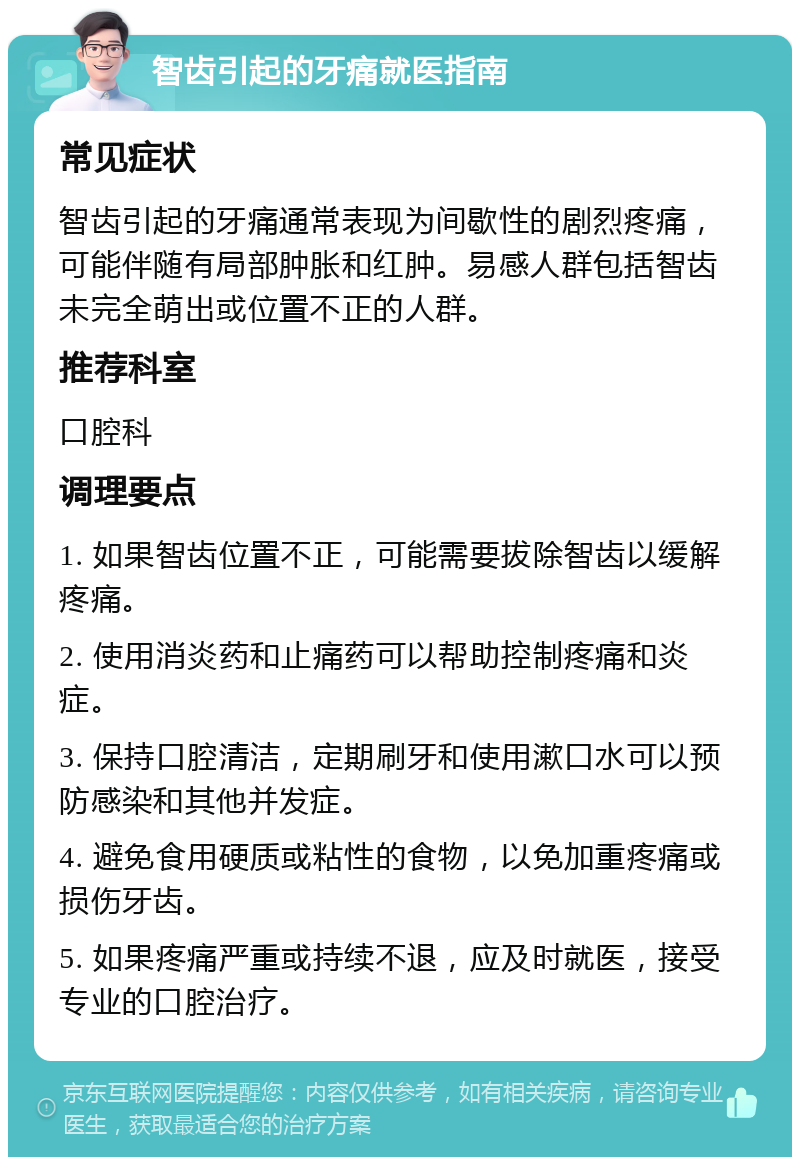 智齿引起的牙痛就医指南 常见症状 智齿引起的牙痛通常表现为间歇性的剧烈疼痛，可能伴随有局部肿胀和红肿。易感人群包括智齿未完全萌出或位置不正的人群。 推荐科室 口腔科 调理要点 1. 如果智齿位置不正，可能需要拔除智齿以缓解疼痛。 2. 使用消炎药和止痛药可以帮助控制疼痛和炎症。 3. 保持口腔清洁，定期刷牙和使用漱口水可以预防感染和其他并发症。 4. 避免食用硬质或粘性的食物，以免加重疼痛或损伤牙齿。 5. 如果疼痛严重或持续不退，应及时就医，接受专业的口腔治疗。