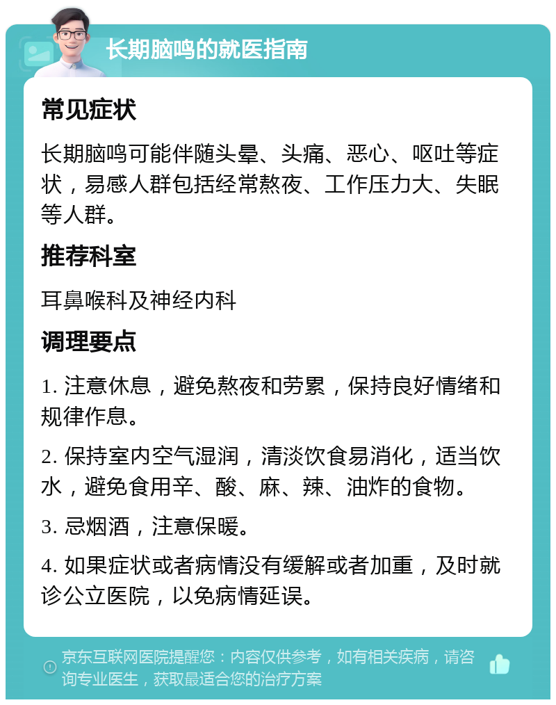 长期脑鸣的就医指南 常见症状 长期脑鸣可能伴随头晕、头痛、恶心、呕吐等症状，易感人群包括经常熬夜、工作压力大、失眠等人群。 推荐科室 耳鼻喉科及神经内科 调理要点 1. 注意休息，避免熬夜和劳累，保持良好情绪和规律作息。 2. 保持室内空气湿润，清淡饮食易消化，适当饮水，避免食用辛、酸、麻、辣、油炸的食物。 3. 忌烟酒，注意保暖。 4. 如果症状或者病情没有缓解或者加重，及时就诊公立医院，以免病情延误。