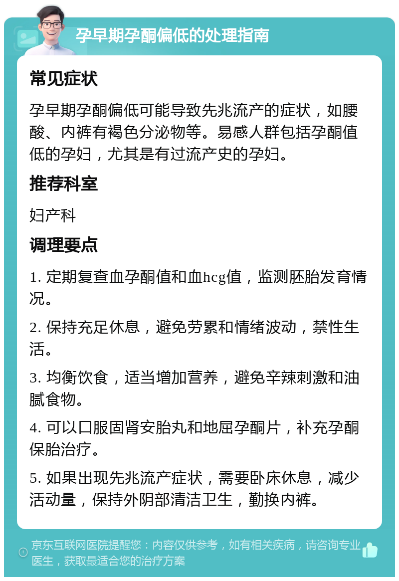 孕早期孕酮偏低的处理指南 常见症状 孕早期孕酮偏低可能导致先兆流产的症状，如腰酸、内裤有褐色分泌物等。易感人群包括孕酮值低的孕妇，尤其是有过流产史的孕妇。 推荐科室 妇产科 调理要点 1. 定期复查血孕酮值和血hcg值，监测胚胎发育情况。 2. 保持充足休息，避免劳累和情绪波动，禁性生活。 3. 均衡饮食，适当增加营养，避免辛辣刺激和油腻食物。 4. 可以口服固肾安胎丸和地屈孕酮片，补充孕酮保胎治疗。 5. 如果出现先兆流产症状，需要卧床休息，减少活动量，保持外阴部清洁卫生，勤换内裤。