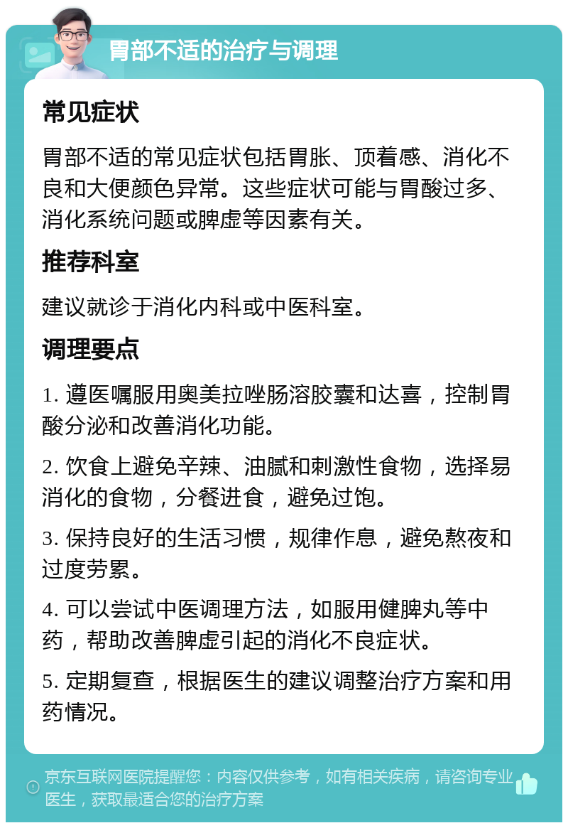 胃部不适的治疗与调理 常见症状 胃部不适的常见症状包括胃胀、顶着感、消化不良和大便颜色异常。这些症状可能与胃酸过多、消化系统问题或脾虚等因素有关。 推荐科室 建议就诊于消化内科或中医科室。 调理要点 1. 遵医嘱服用奥美拉唑肠溶胶囊和达喜，控制胃酸分泌和改善消化功能。 2. 饮食上避免辛辣、油腻和刺激性食物，选择易消化的食物，分餐进食，避免过饱。 3. 保持良好的生活习惯，规律作息，避免熬夜和过度劳累。 4. 可以尝试中医调理方法，如服用健脾丸等中药，帮助改善脾虚引起的消化不良症状。 5. 定期复查，根据医生的建议调整治疗方案和用药情况。