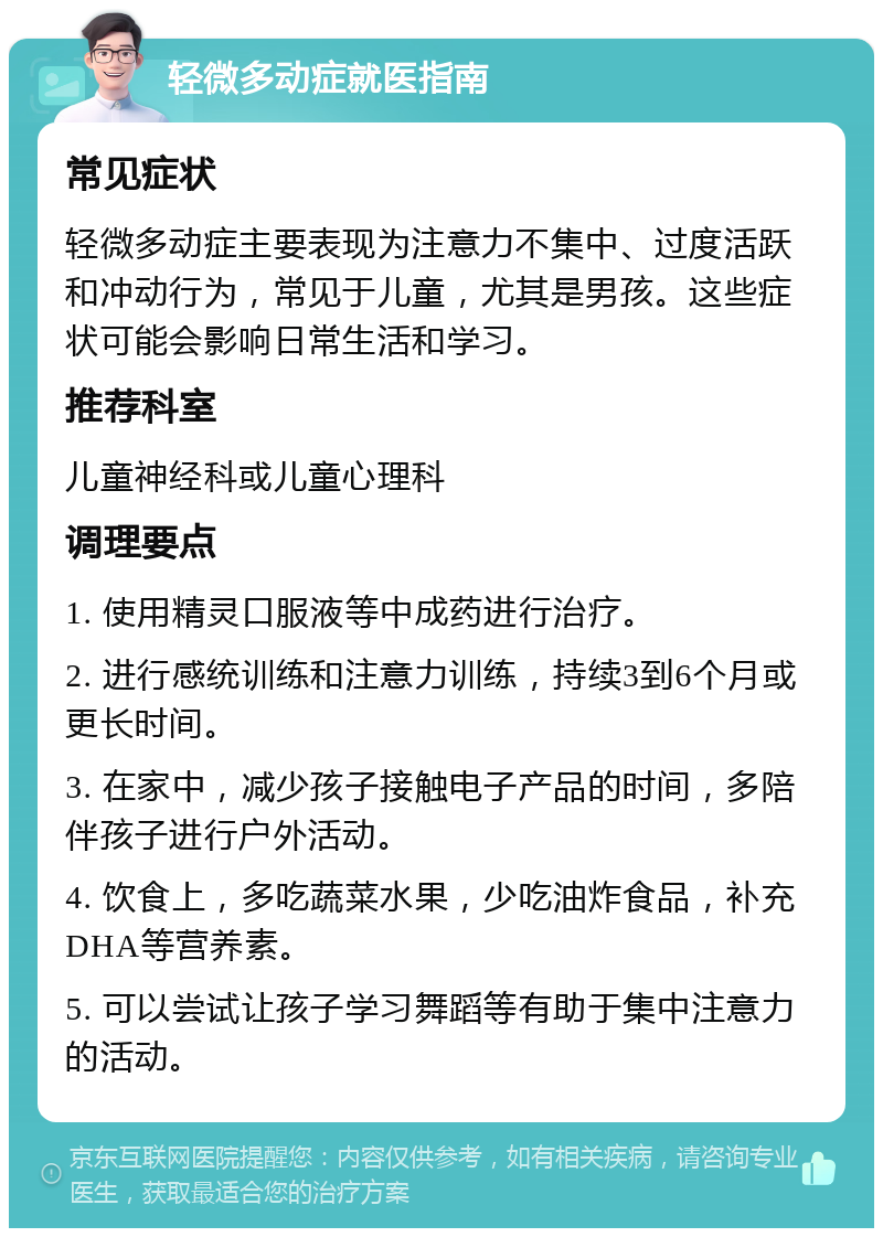 轻微多动症就医指南 常见症状 轻微多动症主要表现为注意力不集中、过度活跃和冲动行为，常见于儿童，尤其是男孩。这些症状可能会影响日常生活和学习。 推荐科室 儿童神经科或儿童心理科 调理要点 1. 使用精灵口服液等中成药进行治疗。 2. 进行感统训练和注意力训练，持续3到6个月或更长时间。 3. 在家中，减少孩子接触电子产品的时间，多陪伴孩子进行户外活动。 4. 饮食上，多吃蔬菜水果，少吃油炸食品，补充DHA等营养素。 5. 可以尝试让孩子学习舞蹈等有助于集中注意力的活动。