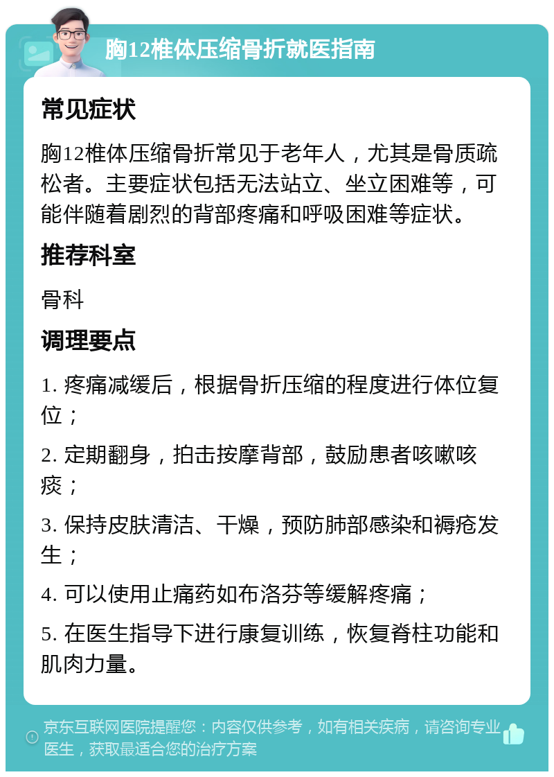 胸12椎体压缩骨折就医指南 常见症状 胸12椎体压缩骨折常见于老年人，尤其是骨质疏松者。主要症状包括无法站立、坐立困难等，可能伴随着剧烈的背部疼痛和呼吸困难等症状。 推荐科室 骨科 调理要点 1. 疼痛减缓后，根据骨折压缩的程度进行体位复位； 2. 定期翻身，拍击按摩背部，鼓励患者咳嗽咳痰； 3. 保持皮肤清洁、干燥，预防肺部感染和褥疮发生； 4. 可以使用止痛药如布洛芬等缓解疼痛； 5. 在医生指导下进行康复训练，恢复脊柱功能和肌肉力量。