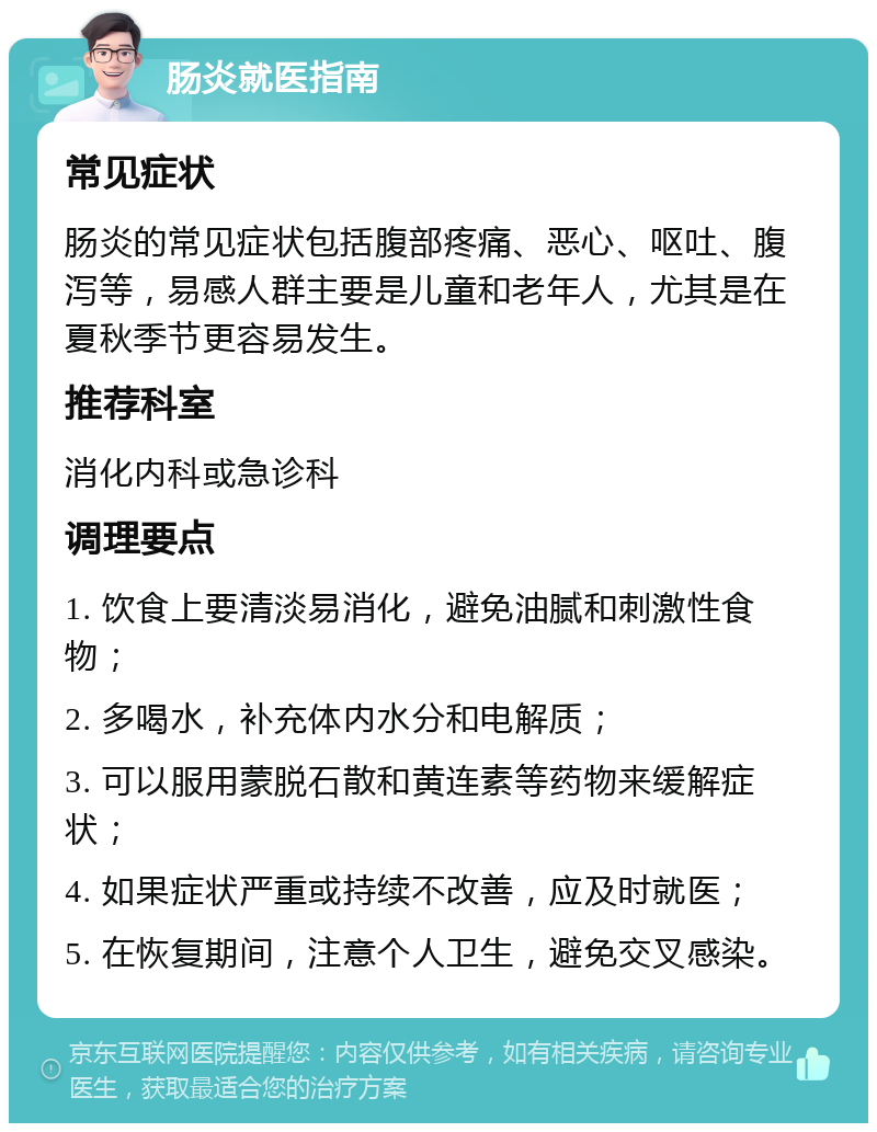 肠炎就医指南 常见症状 肠炎的常见症状包括腹部疼痛、恶心、呕吐、腹泻等，易感人群主要是儿童和老年人，尤其是在夏秋季节更容易发生。 推荐科室 消化内科或急诊科 调理要点 1. 饮食上要清淡易消化，避免油腻和刺激性食物； 2. 多喝水，补充体内水分和电解质； 3. 可以服用蒙脱石散和黄连素等药物来缓解症状； 4. 如果症状严重或持续不改善，应及时就医； 5. 在恢复期间，注意个人卫生，避免交叉感染。