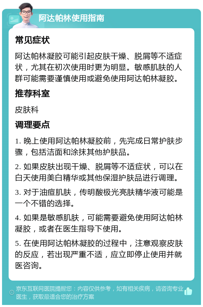 阿达帕林使用指南 常见症状 阿达帕林凝胶可能引起皮肤干燥、脱屑等不适症状，尤其在初次使用时更为明显。敏感肌肤的人群可能需要谨慎使用或避免使用阿达帕林凝胶。 推荐科室 皮肤科 调理要点 1. 晚上使用阿达帕林凝胶前，先完成日常护肤步骤，包括洁面和涂抹其他护肤品。 2. 如果皮肤出现干燥、脱屑等不适症状，可以在白天使用美白精华或其他保湿护肤品进行调理。 3. 对于油痘肌肤，传明酸极光亮肤精华液可能是一个不错的选择。 4. 如果是敏感肌肤，可能需要避免使用阿达帕林凝胶，或者在医生指导下使用。 5. 在使用阿达帕林凝胶的过程中，注意观察皮肤的反应，若出现严重不适，应立即停止使用并就医咨询。