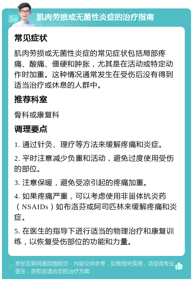 肌肉劳损或无菌性炎症的治疗指南 常见症状 肌肉劳损或无菌性炎症的常见症状包括局部疼痛、酸痛、僵硬和肿胀，尤其是在活动或特定动作时加重。这种情况通常发生在受伤后没有得到适当治疗或休息的人群中。 推荐科室 骨科或康复科 调理要点 1. 通过针灸、理疗等方法来缓解疼痛和炎症。 2. 平时注意减少负重和活动，避免过度使用受伤的部位。 3. 注意保暖，避免受凉引起的疼痛加重。 4. 如果疼痛严重，可以考虑使用非甾体抗炎药（NSAIDs）如布洛芬或阿司匹林来缓解疼痛和炎症。 5. 在医生的指导下进行适当的物理治疗和康复训练，以恢复受伤部位的功能和力量。