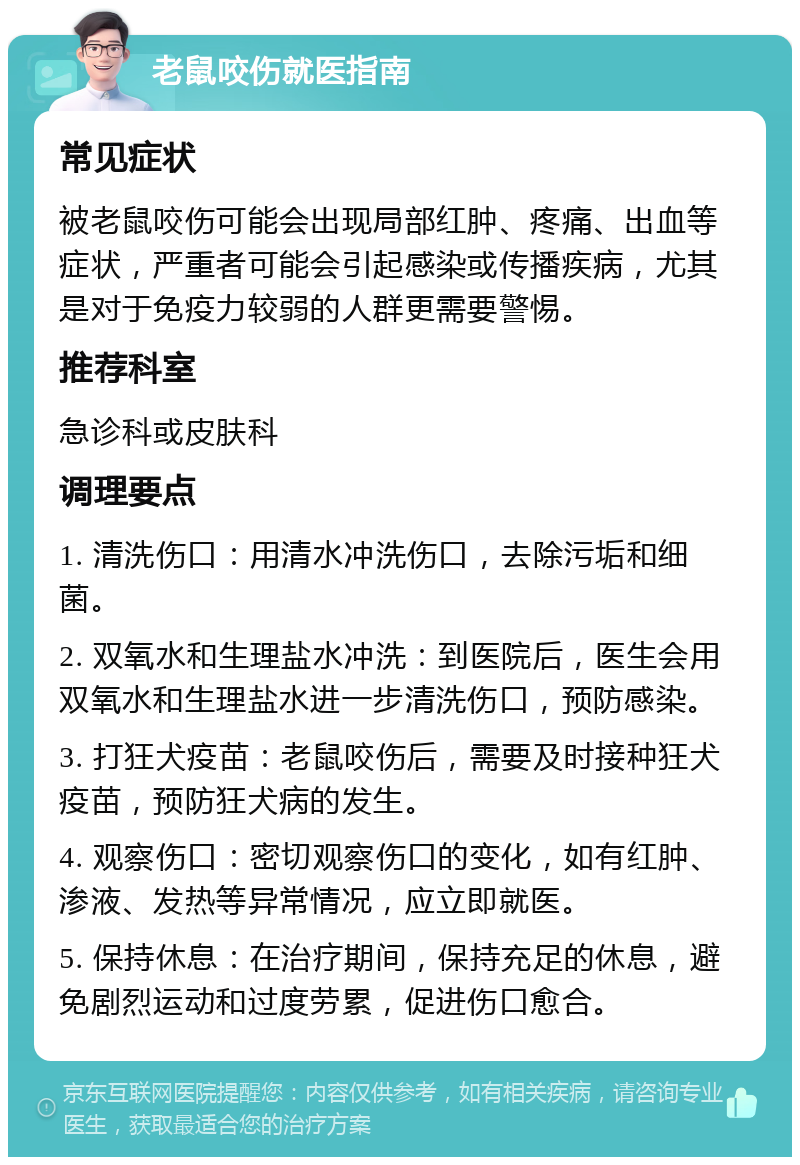 老鼠咬伤就医指南 常见症状 被老鼠咬伤可能会出现局部红肿、疼痛、出血等症状，严重者可能会引起感染或传播疾病，尤其是对于免疫力较弱的人群更需要警惕。 推荐科室 急诊科或皮肤科 调理要点 1. 清洗伤口：用清水冲洗伤口，去除污垢和细菌。 2. 双氧水和生理盐水冲洗：到医院后，医生会用双氧水和生理盐水进一步清洗伤口，预防感染。 3. 打狂犬疫苗：老鼠咬伤后，需要及时接种狂犬疫苗，预防狂犬病的发生。 4. 观察伤口：密切观察伤口的变化，如有红肿、渗液、发热等异常情况，应立即就医。 5. 保持休息：在治疗期间，保持充足的休息，避免剧烈运动和过度劳累，促进伤口愈合。