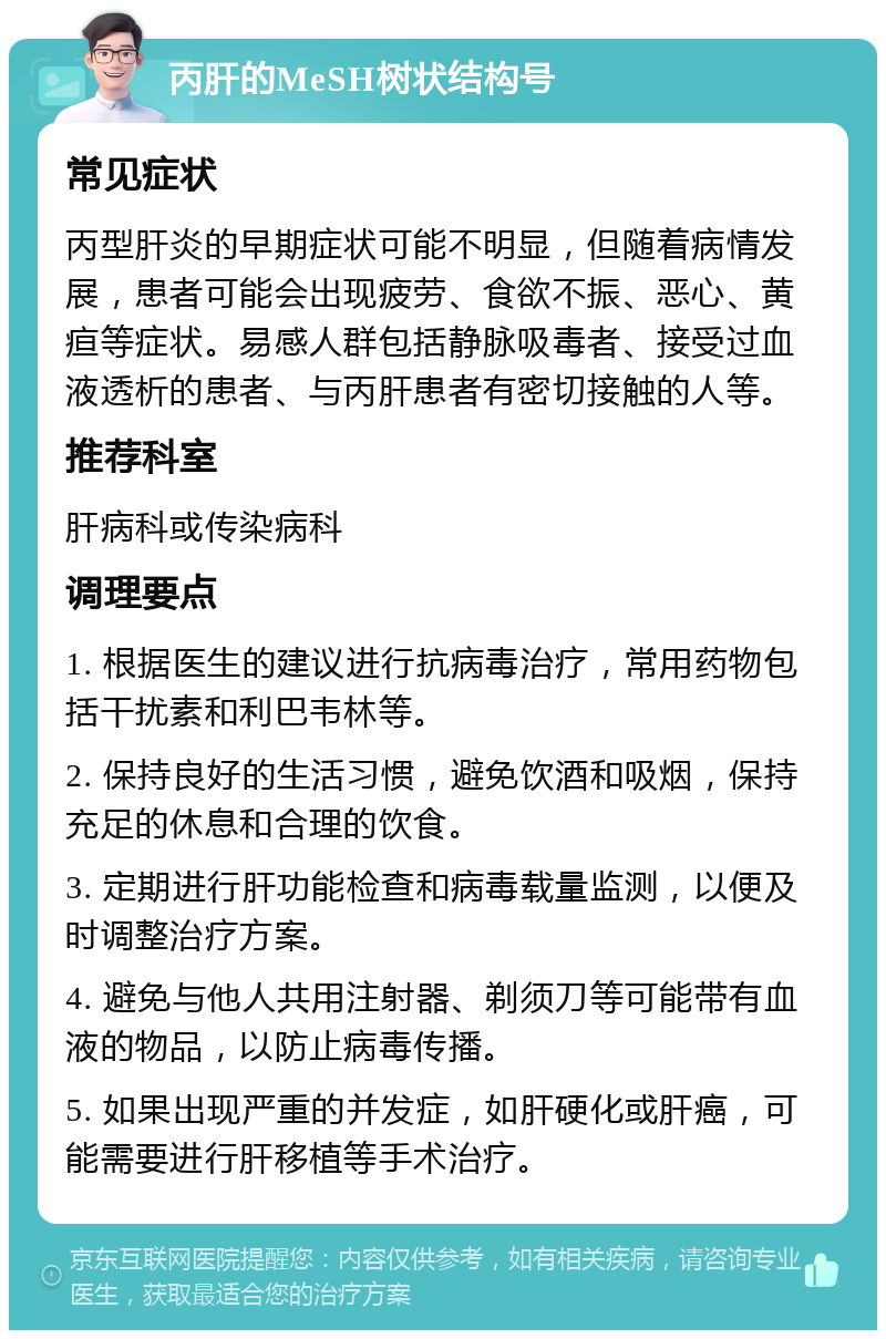 丙肝的MeSH树状结构号 常见症状 丙型肝炎的早期症状可能不明显，但随着病情发展，患者可能会出现疲劳、食欲不振、恶心、黄疸等症状。易感人群包括静脉吸毒者、接受过血液透析的患者、与丙肝患者有密切接触的人等。 推荐科室 肝病科或传染病科 调理要点 1. 根据医生的建议进行抗病毒治疗，常用药物包括干扰素和利巴韦林等。 2. 保持良好的生活习惯，避免饮酒和吸烟，保持充足的休息和合理的饮食。 3. 定期进行肝功能检查和病毒载量监测，以便及时调整治疗方案。 4. 避免与他人共用注射器、剃须刀等可能带有血液的物品，以防止病毒传播。 5. 如果出现严重的并发症，如肝硬化或肝癌，可能需要进行肝移植等手术治疗。