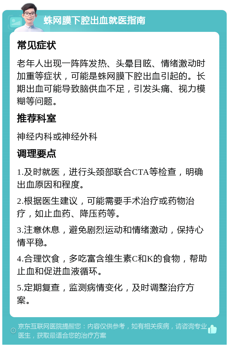 蛛网膜下腔出血就医指南 常见症状 老年人出现一阵阵发热、头晕目眩、情绪激动时加重等症状，可能是蛛网膜下腔出血引起的。长期出血可能导致脑供血不足，引发头痛、视力模糊等问题。 推荐科室 神经内科或神经外科 调理要点 1.及时就医，进行头颈部联合CTA等检查，明确出血原因和程度。 2.根据医生建议，可能需要手术治疗或药物治疗，如止血药、降压药等。 3.注意休息，避免剧烈运动和情绪激动，保持心情平稳。 4.合理饮食，多吃富含维生素C和K的食物，帮助止血和促进血液循环。 5.定期复查，监测病情变化，及时调整治疗方案。