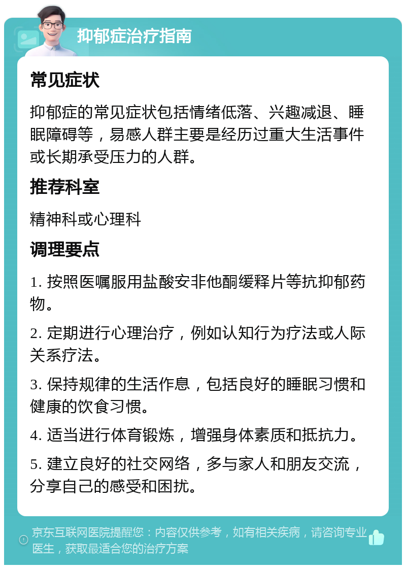 抑郁症治疗指南 常见症状 抑郁症的常见症状包括情绪低落、兴趣减退、睡眠障碍等，易感人群主要是经历过重大生活事件或长期承受压力的人群。 推荐科室 精神科或心理科 调理要点 1. 按照医嘱服用盐酸安非他酮缓释片等抗抑郁药物。 2. 定期进行心理治疗，例如认知行为疗法或人际关系疗法。 3. 保持规律的生活作息，包括良好的睡眠习惯和健康的饮食习惯。 4. 适当进行体育锻炼，增强身体素质和抵抗力。 5. 建立良好的社交网络，多与家人和朋友交流，分享自己的感受和困扰。