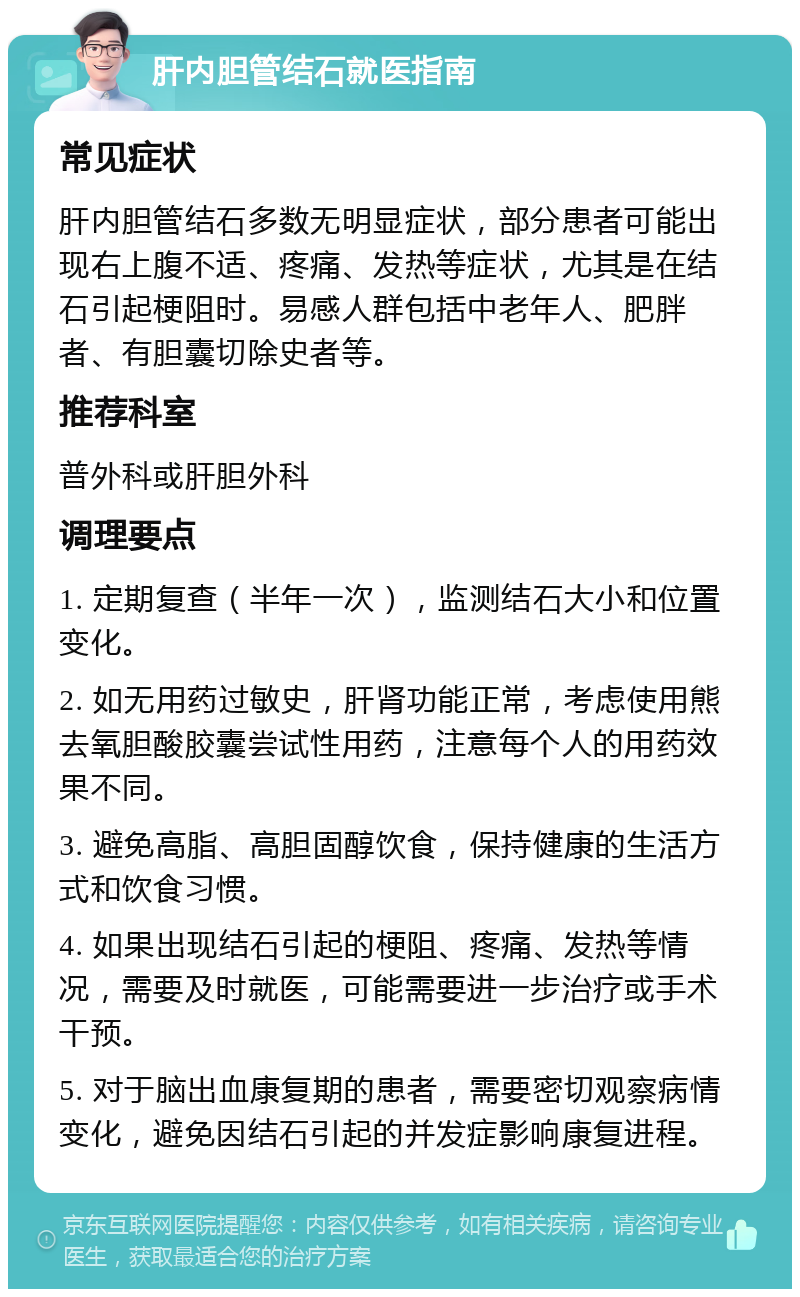 肝内胆管结石就医指南 常见症状 肝内胆管结石多数无明显症状，部分患者可能出现右上腹不适、疼痛、发热等症状，尤其是在结石引起梗阻时。易感人群包括中老年人、肥胖者、有胆囊切除史者等。 推荐科室 普外科或肝胆外科 调理要点 1. 定期复查（半年一次），监测结石大小和位置变化。 2. 如无用药过敏史，肝肾功能正常，考虑使用熊去氧胆酸胶囊尝试性用药，注意每个人的用药效果不同。 3. 避免高脂、高胆固醇饮食，保持健康的生活方式和饮食习惯。 4. 如果出现结石引起的梗阻、疼痛、发热等情况，需要及时就医，可能需要进一步治疗或手术干预。 5. 对于脑出血康复期的患者，需要密切观察病情变化，避免因结石引起的并发症影响康复进程。