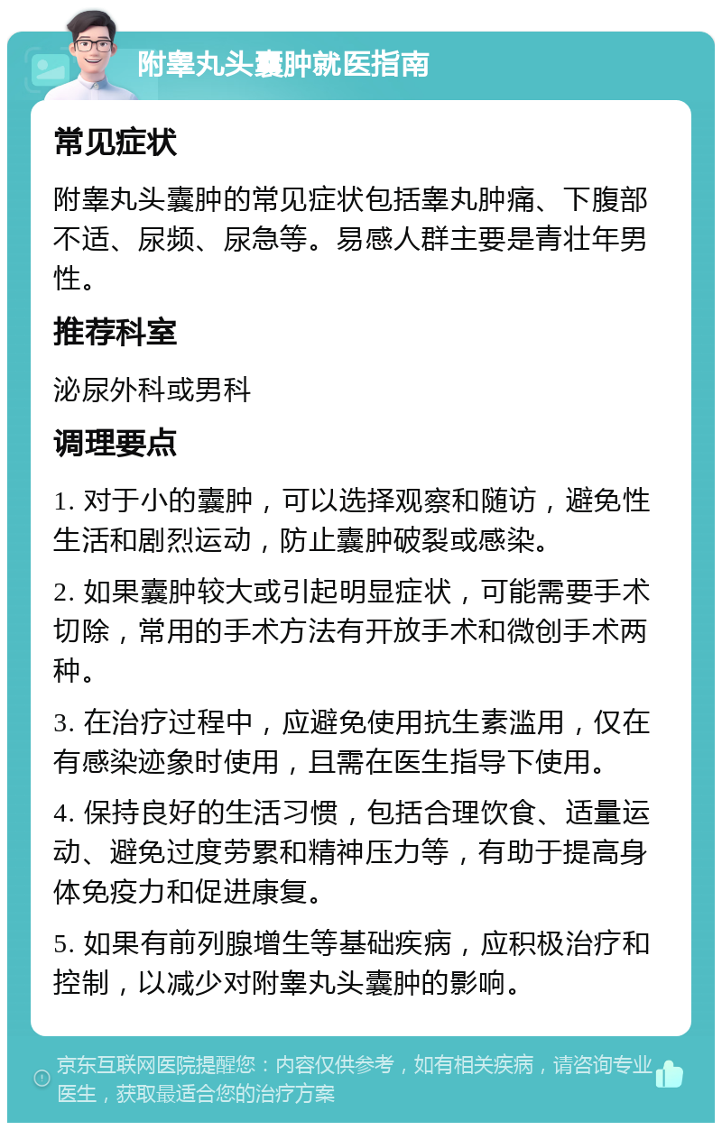 附睾丸头囊肿就医指南 常见症状 附睾丸头囊肿的常见症状包括睾丸肿痛、下腹部不适、尿频、尿急等。易感人群主要是青壮年男性。 推荐科室 泌尿外科或男科 调理要点 1. 对于小的囊肿，可以选择观察和随访，避免性生活和剧烈运动，防止囊肿破裂或感染。 2. 如果囊肿较大或引起明显症状，可能需要手术切除，常用的手术方法有开放手术和微创手术两种。 3. 在治疗过程中，应避免使用抗生素滥用，仅在有感染迹象时使用，且需在医生指导下使用。 4. 保持良好的生活习惯，包括合理饮食、适量运动、避免过度劳累和精神压力等，有助于提高身体免疫力和促进康复。 5. 如果有前列腺增生等基础疾病，应积极治疗和控制，以减少对附睾丸头囊肿的影响。