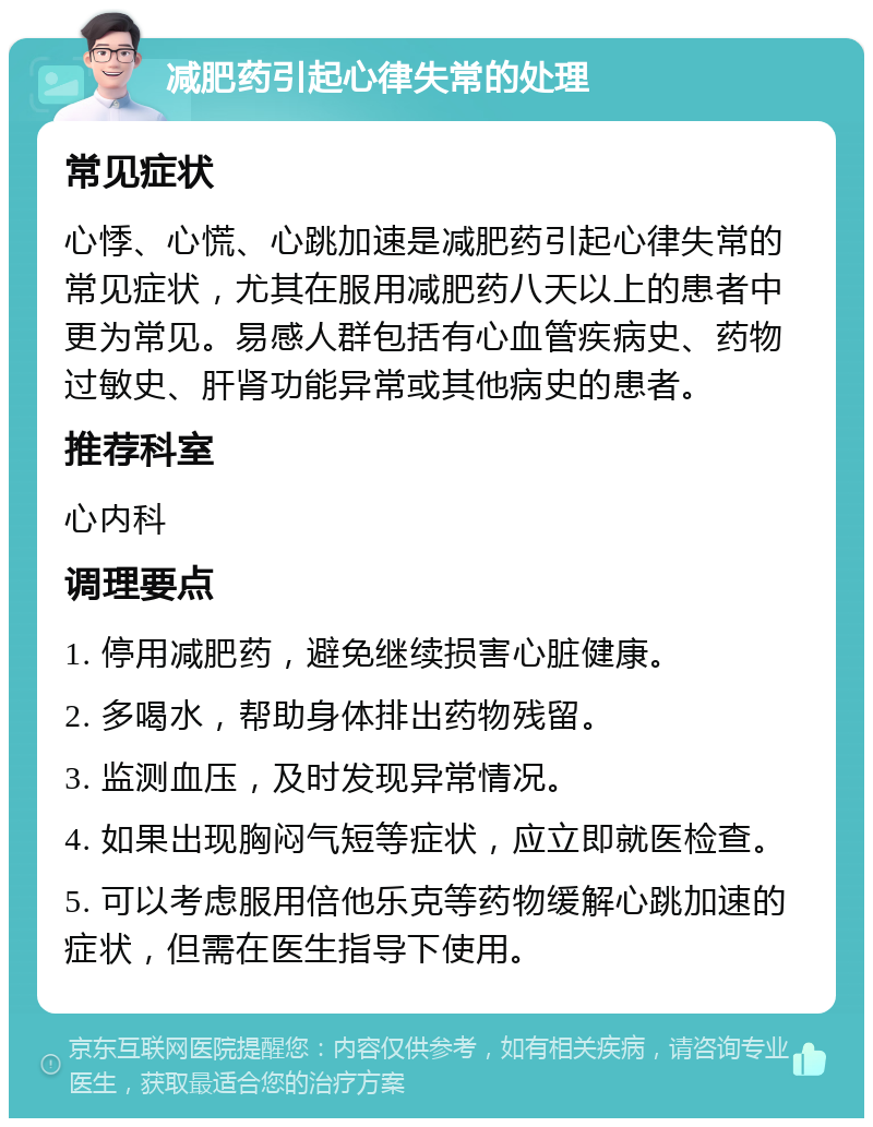 减肥药引起心律失常的处理 常见症状 心悸、心慌、心跳加速是减肥药引起心律失常的常见症状，尤其在服用减肥药八天以上的患者中更为常见。易感人群包括有心血管疾病史、药物过敏史、肝肾功能异常或其他病史的患者。 推荐科室 心内科 调理要点 1. 停用减肥药，避免继续损害心脏健康。 2. 多喝水，帮助身体排出药物残留。 3. 监测血压，及时发现异常情况。 4. 如果出现胸闷气短等症状，应立即就医检查。 5. 可以考虑服用倍他乐克等药物缓解心跳加速的症状，但需在医生指导下使用。