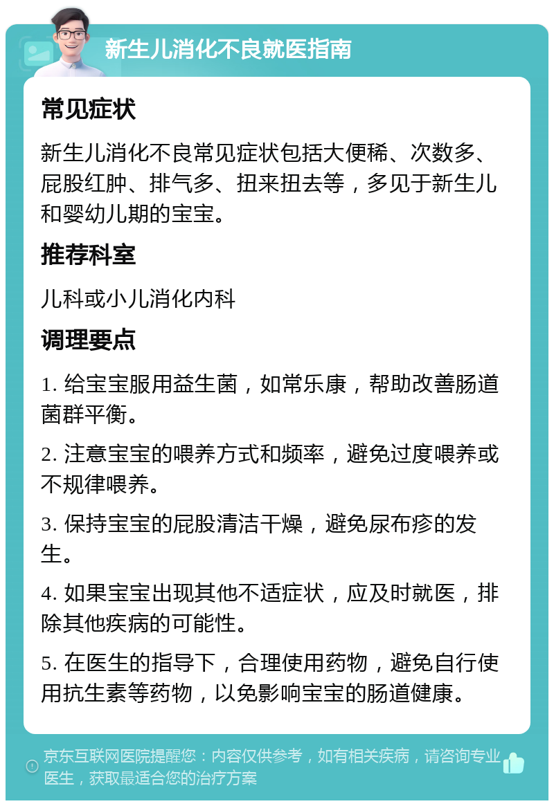 新生儿消化不良就医指南 常见症状 新生儿消化不良常见症状包括大便稀、次数多、屁股红肿、排气多、扭来扭去等，多见于新生儿和婴幼儿期的宝宝。 推荐科室 儿科或小儿消化内科 调理要点 1. 给宝宝服用益生菌，如常乐康，帮助改善肠道菌群平衡。 2. 注意宝宝的喂养方式和频率，避免过度喂养或不规律喂养。 3. 保持宝宝的屁股清洁干燥，避免尿布疹的发生。 4. 如果宝宝出现其他不适症状，应及时就医，排除其他疾病的可能性。 5. 在医生的指导下，合理使用药物，避免自行使用抗生素等药物，以免影响宝宝的肠道健康。