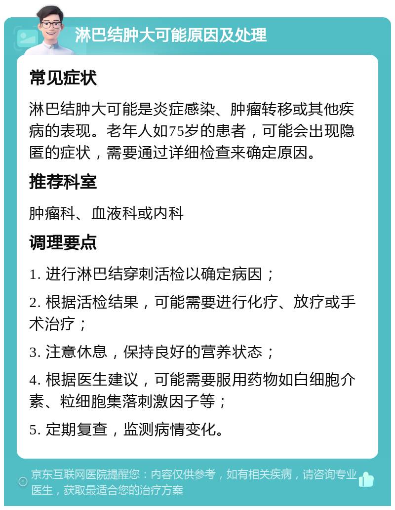 淋巴结肿大可能原因及处理 常见症状 淋巴结肿大可能是炎症感染、肿瘤转移或其他疾病的表现。老年人如75岁的患者，可能会出现隐匿的症状，需要通过详细检查来确定原因。 推荐科室 肿瘤科、血液科或内科 调理要点 1. 进行淋巴结穿刺活检以确定病因； 2. 根据活检结果，可能需要进行化疗、放疗或手术治疗； 3. 注意休息，保持良好的营养状态； 4. 根据医生建议，可能需要服用药物如白细胞介素、粒细胞集落刺激因子等； 5. 定期复查，监测病情变化。